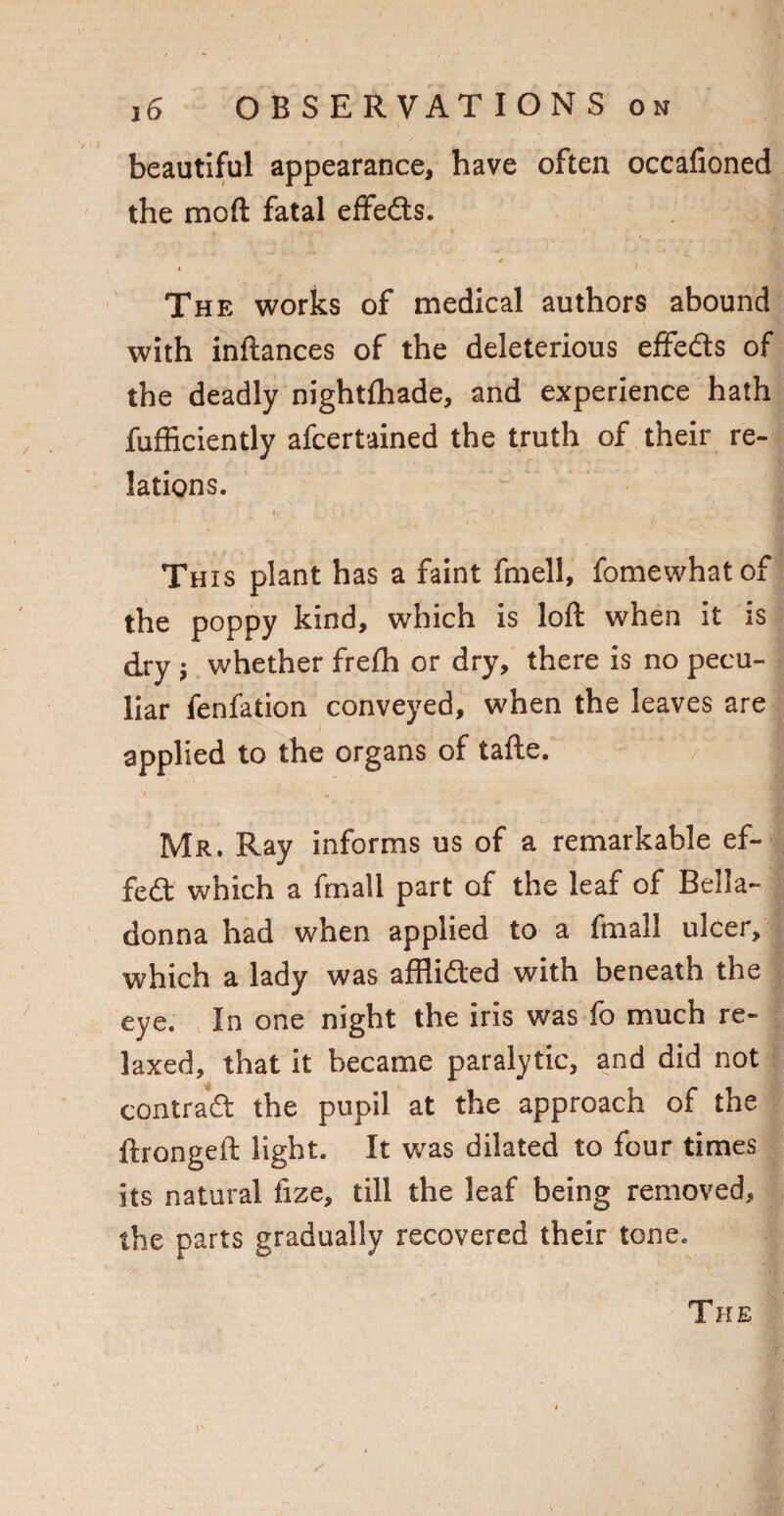 beautiful appearance, have often occafioned the moft fatal effeds. * The works of medical authors abound with inftances of the deleterious effeds of the deadly nightfhade, and experience hath fufficiently afcertained the truth of their re¬ lations. This plant has a faint fmell, fomewhatof the poppy kind, which is loft when it is dry ; whether frefh or dry, there is no pecu¬ liar fenfation conveyed, when the leaves are applied to the organs of tafte. Mr. Ray informs us of a remarkable ef- fed which a fmall part of the leaf of Bella¬ donna had when applied to a fmall ulcer, which a lady was afflided with beneath the eye. In one night the iris was fo much re¬ laxed, that it became paralytic, and did not contrad the pupil at the approach of the ftrongeft light. It was dilated to four times its natural fize, till the leaf being removed, the parts gradually recovered their tone.
