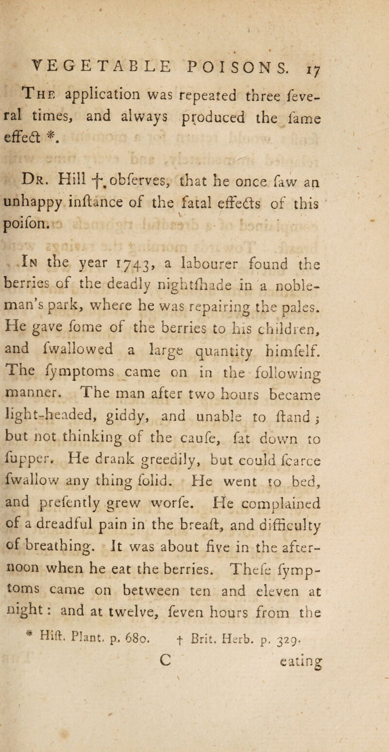 The application was repeated three feve- ral times, and always produced the lame effect Dr. Hill -f^obfervcs, that he once, faw an unhappy inftance of the fatal effects of this poifon. In the year 1743, a labourer found the berries of the deadly nightfhade in a noble¬ man’s park, where he was repairing the pales. He gave fome of the berries to his children, and fwallowed a large quantity himfelf. The fymptoms came on in the following manner. The man after two hours became light-headed, giddy, and unable to ftand j but not thinking oi the caufe, fat down to fupper. He drank greedily, but could fcarce fwallow any thing (olid. He went to bed, and prefently grew worfe. He complained of a dreadful pain in the bread:, and difficulty of breathing. It was about five in the after¬ noon when he eat the berries. Thefe fymp¬ toms came on between ten and eleven at night: and at twelve, feven hours from the * Hid* Plant, p. 680. f Brit. Herb. p. 329. c eating