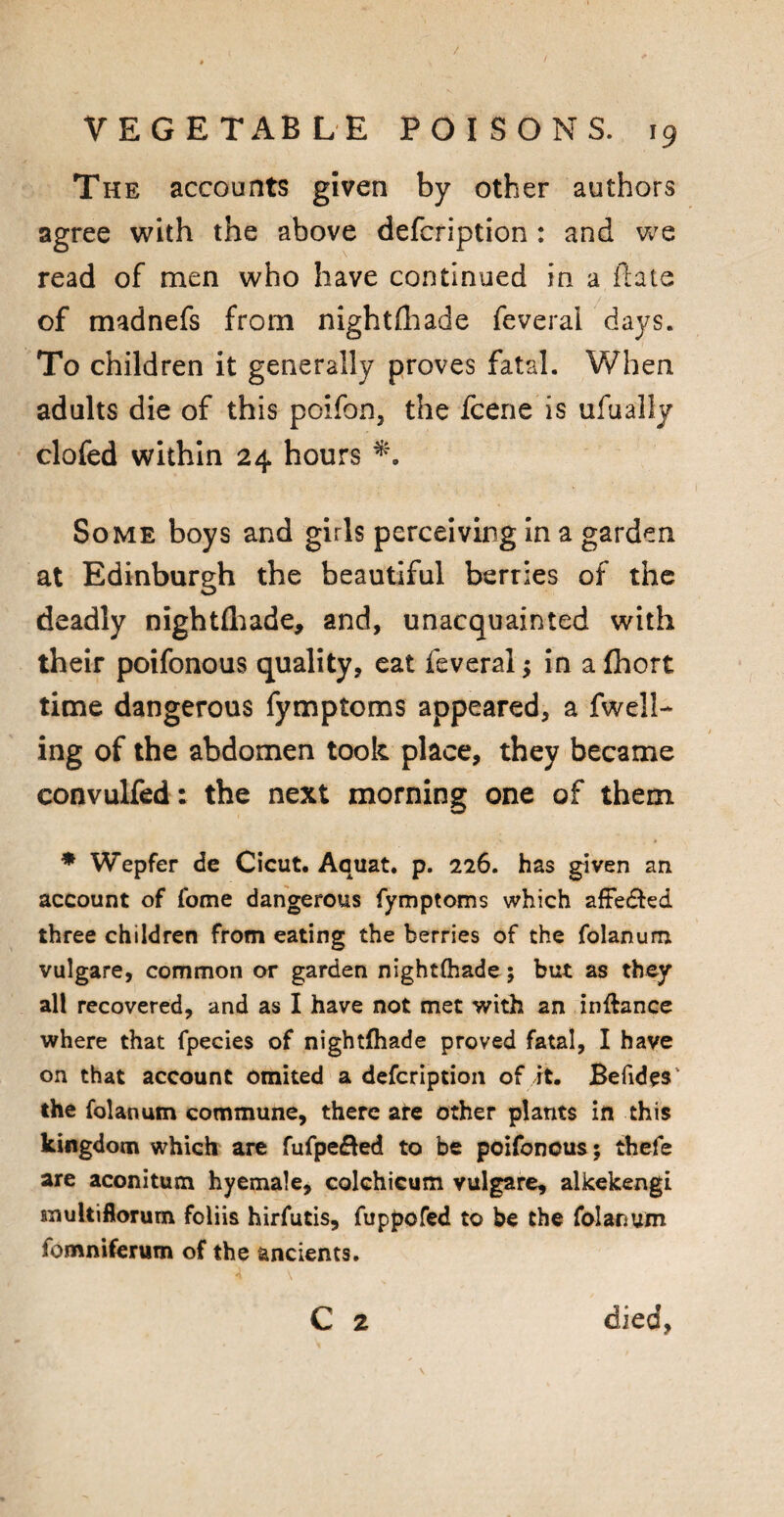 The accounts given by other authors agree with the above defcription : and we read of men who have continued in a ftate of madnefs from nightfhade feverai days. To children it generally proves fatal. When adults die of this poifon, the fcene is ufualiy clofed within 24 hours Some boys and girls perceiving in a garden at Edinburgh the beautiful berries of the deadly nightfhade, and, unacquainted with their poifonous quality, eat feverai; in a fhort time dangerous fymptoms appeared, a fuell¬ ing of the abdomen took place, they became convulfed: the next morning one of them * Wepfer de Cicut. Aquat. p. 226. has given an account of fome dangerous fymptoms which affe&ed three children from eating the berries of the folanum vulgare, common or garden nightthade 5 but as they all recovered, and as I have not met with an inftance where that fpecies of nightfhade proved fatal, I have on that account omited a defcription of it. Befides the folanum commune, there are other plants in this kingdom which are fufpe&ed to be poifonous; thefe are aconitum hyemale, colchicum vulgare, alkekengi multiflorum foliis hirfutis, fuppofed to be the folanum (omniferum of the ancients.