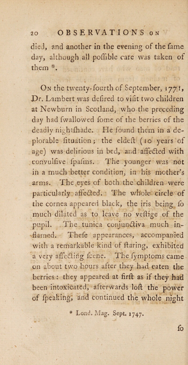 died, and another in the evening of the fame day, although all poffible care was taken of them i On the twenty-fourth of September, 1771, Dr. Lambert was defired to vifit two children at Newburn in Scotland, who the preceding day had fwallowed fome of the berries of the deadly nightfhade. He found them in a de¬ plorable fltuation; the eldeft (10 years of age) was delirious in bed, and affedted with convulfive fpafms. The younger was not in a much better condition, in his mother’s arms. The eyes of both the children were particularly afiedted. The whole circle of the cornea appeared black, the iris being fo much dilated as to leave no veftige of the pupil. The tunica conjundliva much in¬ flamed. Thefe appearances, accompanied with a remarkable kind of flaring, exhibited a very aftedting fcene. The fymptoms came- on about two hours after they had eaten the berries: they appeared at firft as if they had been intoxicated, afterwards loft the power of fpeaking, and continued the whole night * Loud. Mag. Sept, 1747. fo