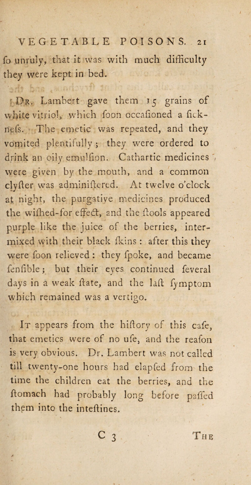 fo unruly, that it was with much difficulty they were kept in bed. Dr. Lambert gave them 15 grains of white vitriol, which foon occafioned a fick- nefs. The emetic was repeated, and they vomited plentifully ; they were ordered to drink an oily emulfion. Cathartic medicines were given by the mouth, and a common clyfter was adminiftered. At twelve o'clock at night, the purgative medicines produced the wifhed-for effedt, and the {fools appeared purple like the juice of the berries, inter¬ mixed with their black {kins: after this they were foon relieved : they fpoke, and became fenfible; but their eyes continued feveral days in a weak {fate, and the laft lymptom which remained was a vertipo. o It appears from the hiftory of this cafe, that emetics were of no ufe, and the reafon is very obvious. Dr. Lambert was not called till twenty-one hours had elapfed from the time the children eat the berries, and the ftomach had probably long before paffed them into the inteftines.