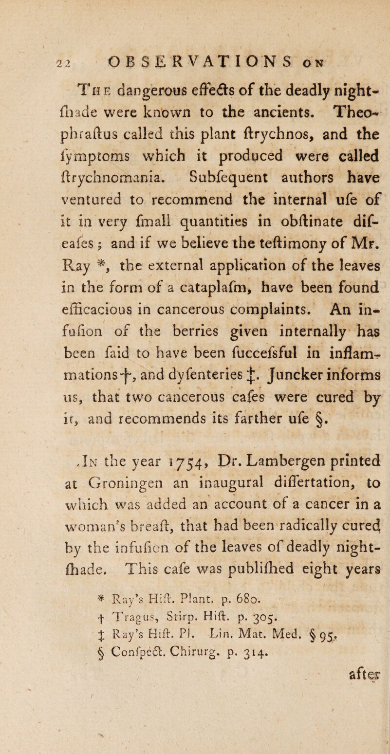 The dangerous effects of the deadly night- fhade were known to the ancients. Theo- phraftus called this plant ftrychnos, and the fymptoms which it produced were called ftrychnomania. Subfequent authors have ventured to recommend the internal ufe of it in very fmall quantities in obftinate dif- eafes; and if we believe the teftimony of Mr. Ray *, the external application of the leaves in the form of a cataplafm, have been found efficacious in cancerous complaints. An in¬ fo (ion of the berries given internally has been faid to have been fuccelsful in inflam¬ mations and dyfenteries Juncker informs us, that two cancerous cafes were cured by it, and recommends its farther ufe §. ,In the year 1754, Dr. Lambergen printed at Groningen an inaugural diflertation, to which was added an account of a cancer in a woman’s bread, that had been radically cured by the infuficn of the leaves of deadly night- ffiade. This cafe was publifhed eight years * Ray’s Hid. Plant, p. 680. f Tragus, Stirp. Hid. p. 305. J Ray’s Hid. PI. Lin. Mat. Med. §95. § Confpeft. Chirurg. p. 314. r after