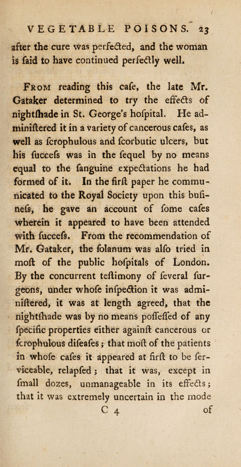 after the cure was perfeded, and the woman is faid to have continued perfedly well. From reading this cafe, the late Mr. Gataker determined to try the effeds of nightlhade in St. George’s hofpital. He ad- miniltered it in a variety of cancerous cafes, as well as fcrophulous and fcorbutic ulcers, but his fuccefs was in the fequel by no means equal to the fanguine expedations he had formed of it. In the firli paper he commu¬ nicated to the Royal Society upon this buli- nefs, he gave an account of fome cafes wherein it appeared to have been attended with fuccefs. From the recommendation of Mr. Gataker, the folanum was alfo tried in moll of the public hofpitals of London. By the concurrent teflimony of feveral fur- geons, under whofe infpedion it was admi- nillered, it was at length agreed, that the nightlhade was by no means poflefled of any fpecific properties either againft cancerous or fcrophulous difeafes; that moll of the patients in whofe cafes it appeared at firft to be fer- viceable, relapfed ; that it was, except in fmall dozes, unmanageable in its effeds; that it was extremely uncertain in the mode C 4 of