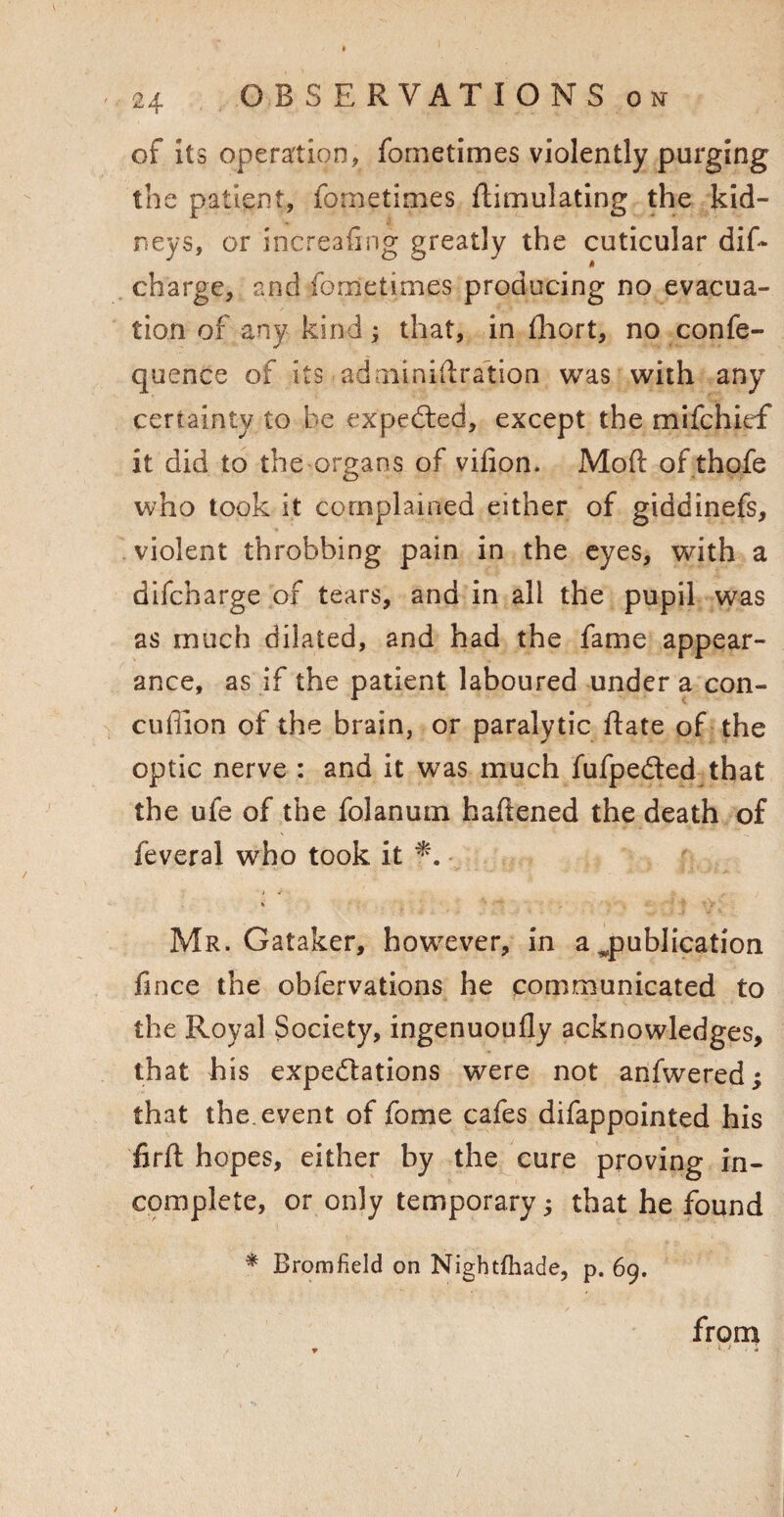 O B S E RVAT IO N S ok of its operation, fometimes violently purging the patient, fometimes Simulating the kid¬ neys, or increafing greatly the cuticular dis¬ charge, and fometimes producing no evacua¬ tion of any kind; that, in fhort, no confe- quence of its adminidradion was with any certainty to be expected, except the mifchief it did to the organs of vifion. Moft of thofe who took it complained either of giddinefs, violent throbbing pain in the eyes, with a difcharge of tears, and in all the pupil was as much dilated, and had the fame appear¬ ance, as if the patient laboured under a con- cufiion of the brain, or paralytic Sate of the optic nerve : and it was much fufpe&ed that the ufe of the folanum haftened the death of feveral who took it * * , ■. Mr. Gataker, however, in a ^publication fince the obfervations he communicated to the Royal Society, ingenuoufly acknowledges, that his expectations were not anfwered; that the. event of fome cafes difappointed his firft hopes, either by the cure proving in¬ complete, or only temporary; that he found * Bromfield on Nightfhade, p. 69. from w ■ >.i :