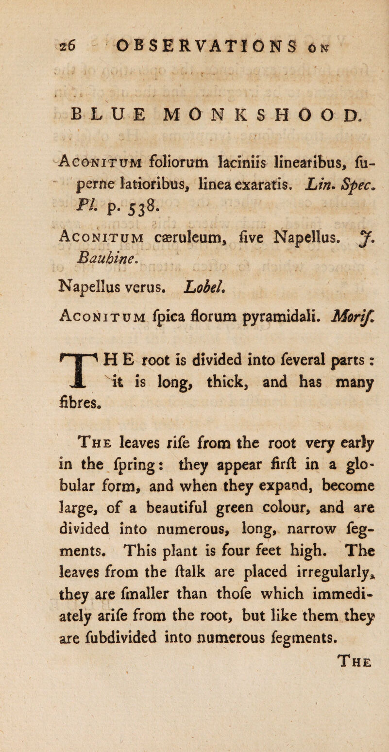 BLUE MONKSHOOD. r Aconitum foliorum laciniis linearibus, fu- perne latioribus, lineacxaratis. Lin. Spec* PL p. 538. Aconitum cseruleum, five Napellus. J. Bauhine. Napellus verus. LobeL Aconitum fpica florum pyramidali. Morif. TH E root is divided into feveral parts: it is long, thick, and has many fibres. The leaves rife from the root very early in the fpring: they appear firfi; in a glo¬ bular form, and when they expand, become large, of a beautiful green colour, and are divided into numerous, long, narrow feg- ments. This plant is four feet high. The leaves from the ftalk are placed irregularly* they are fmaller than thofe which immedi¬ ately arife from the root, but like them they are fubdivided into numerous fegments. The »