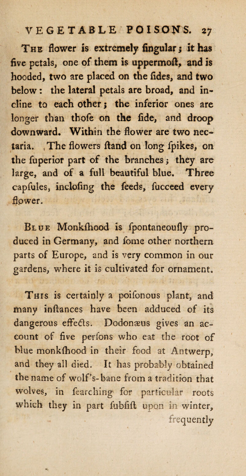 The flower is extremely lingular $ it has five petals, one of them is uppermoft, and is hooded, two are placed on the fides, and two below: the lateral petals are broad, and in¬ cline to each other; the inferior ones are longer than thofe on the fide, and droop downward. Within the flower are two nec- taria. tThe flowers ftand on long fpikes, on the fuperior part of the branches; they are large, and of a full beautiful blue. Three capfules, inclofing the feeds, fucceed every flpwer. Blue Monklhood is fpontaneoufly pro¬ duced in Germany, and fome other northern parts of Europe, and is very common in our gardens, where it is cultivated for ornament. This is certainly a poifonous plant, and many inftances have been adduced of its dangerous effe&s. Dodonaeus gives an ac¬ count of five perfons who eat the root of blue monklhood in their food at Antwerp, and they all died. It has probably obtained the name of wolf’s-bane from a tradition that wolves, in fearching for particular roots which they in part fubfift upon in winter, frequently