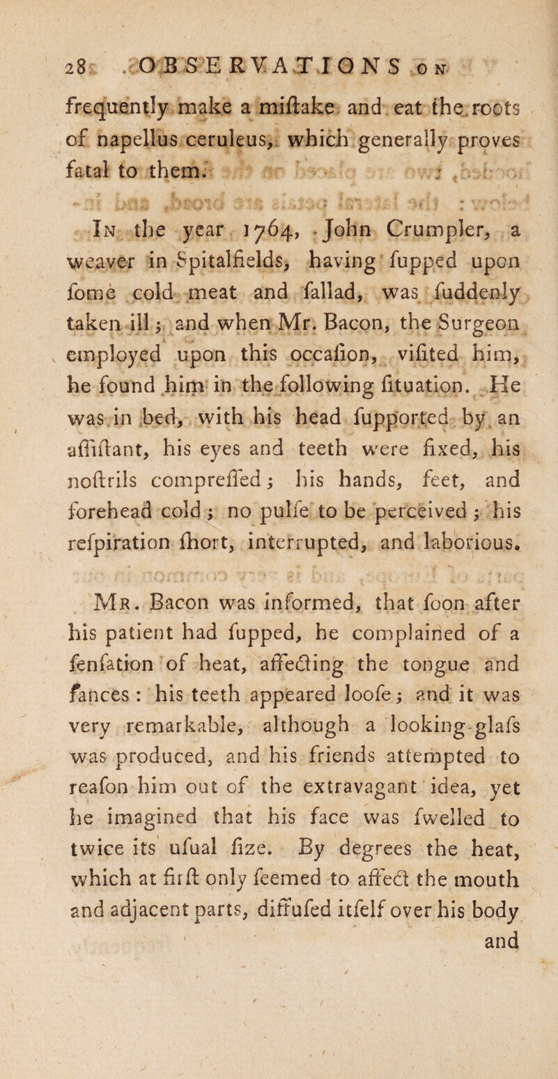 frequently make a miftake and eat the roots of napellus ceruleus, which generally proves fatal to them. In the year 1764, *John Crumpler, a weaver in Spitalfields, having fupped upon fome cold meat and fallad, was fuddenly taken ill; and when Mr. Bacon, the Surgeon employed upon this occafion, vifited him, he found him in the following fituation. He was in bed, with his head fupported by an •aftiftant, his eyes and teeth were fixed, his noftrils compreffed; his hands, feet, and forehead cold ; no pulfe to be perceived his refpiration fibort, interrupted, and laborious. Mr. Bacon was informed, that foon after his patient had fupped, he complained of a fenfation of heat, affeding the tongue and fances : his teeth appeared loofe j and it was very remarkable, although a looking glafs was produced, and his friends attempted to reafon him out of the extravagant idea, yet he imagined that his face was fwelled to twice its ufual fize. By degrees the heat, which at fir ft only feemed to affed the mouth and adjacent parts, diffufed itfelf over his body and