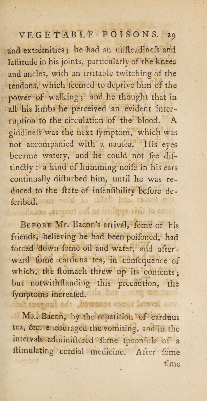 and extremities ; he had an unfleadinefs and laffitude in his joints, particularly of the knees and ancles, with an irritable twitching of the tendons, which feemed to deprive him of the power of walkings and he thought that in all his limbs he perceived an evident inter¬ ruption to the circulation of the blood. A giddinefs was th$ next fymptom, which was not accompanied with a naufea. His eyes became watery, and he could not fee dif- tin&ly : a kind of humming noife in his ears continually difturbed him, until he was re¬ duced to the date of infenfibility before de¬ fer i bed. Before Mr. Bacon's arrival, feme of his friends, believing he had been poifoned, had forced down fom6 oil and water, and after¬ ward fome carduus tea, in confequence of which, the flomach threw up its contents ; but notwithftanding this precaution, the fymptoms increafed. Mr. Bacon, bv the renetition of carduus 0 A tea, &c. encouraged the vomiting, and in the intervals adminiftered fome fpoonfuls of a {Emulating cordial medicine. After fome time