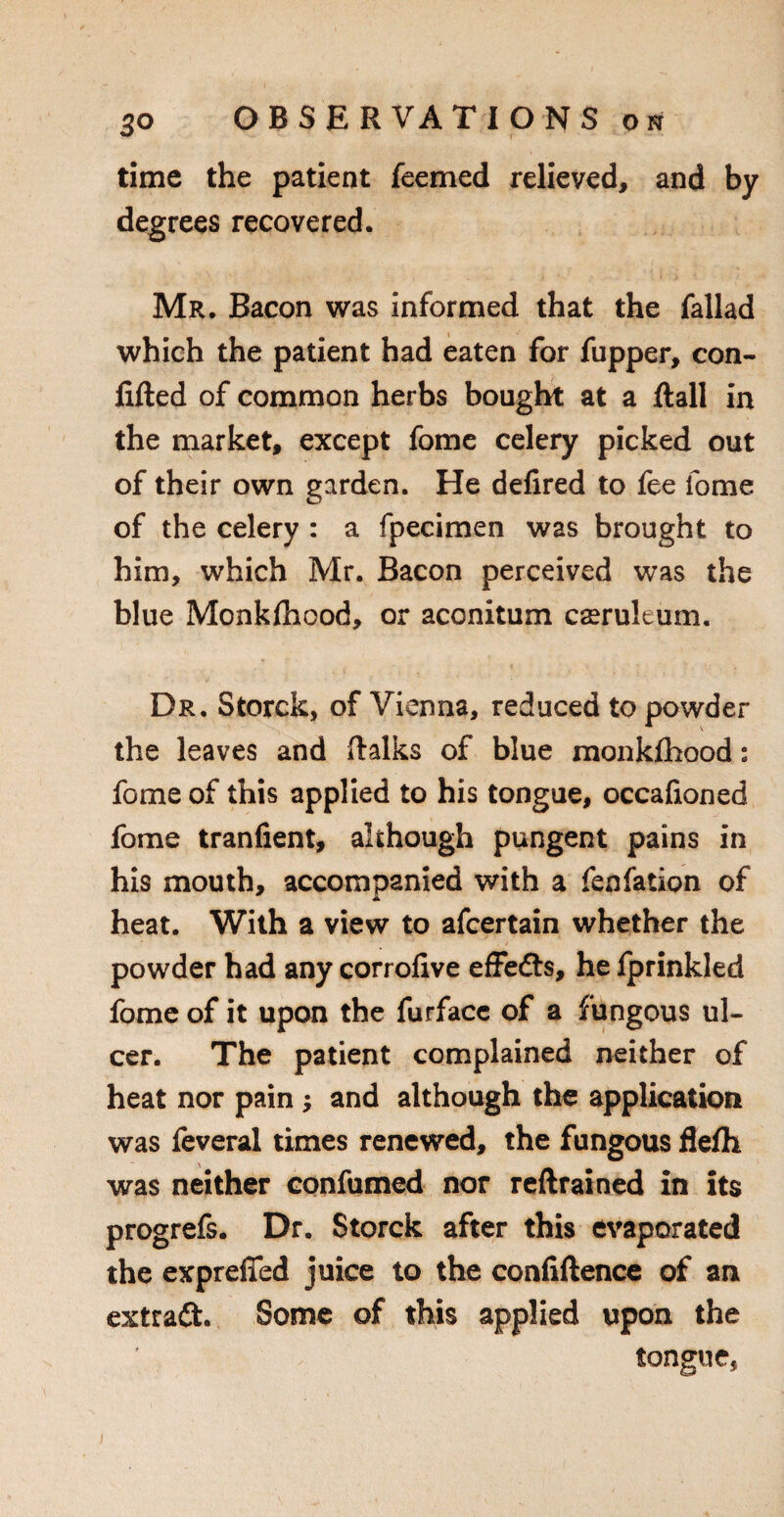 50 time the patient feemed relieved, and by degrees recovered. Mr. Bacon was informed that the fallad which the patient had eaten for fupper, con¬ fided of common herbs bought at a flail in the market, except fome celery picked out of their own garden. He defired to fee fome of the celery : a fpecimen was brought to him, which Mr. Bacon perceived was the blue Monkfhood, or aconitum cseruleum. Dr. Storck, of Vienna, reduced to powder the leaves and (talks of blue monkfhood: fome of this applied to his tongue, occafioned fome tranfient, although pungent pains in his mouth, accompanied with a fenfation of heat. With a view to afcertain whether the powder had any corrofive effeCts, he fprinkled fome of it upon the furfacc of a fungous ul¬ cer. The patient complained neither of heat nor pain ; and although the application was feveral times renewed, the fungous flefh was neither confumed nor redrained in its progrefs. Dr. Storck after this evaporated the exprefied juice to the confidence of an extraft. Some of this applied upon the tongue,
