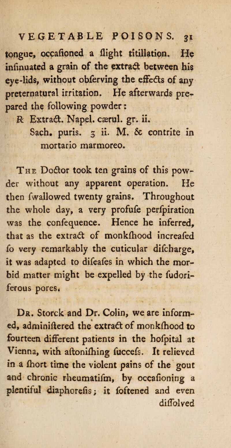 tongue, occafioned a flight titillation. He infmuated a grain of the extract between his eye-lids, without obferving the efFedts of any preternatural irritation. He afterwards pre¬ pared the following powder: R Extradl. Napel. cserul. gr. ii. Sach. puris. 3 ii. M. & contrite in mortario marmoreo. The Dodtor took ten grains of this pow¬ der without any apparent operation. He then fwallowed twenty grains. Throughout the whole day, a very profufe perfpiration was the confequence. Hence he inferred, that as the extradl of monkfliood increafed fo very remarkably the cuticular difeharge, it was adapted to difeafes in which the mor¬ bid matter might be expelled by the fudori- ferous pores* Dr. Storck and Dr. Colin, we are inform¬ ed, adminiftered the extradl of monkfliood to fourteen different patients in the hofpital at Vienna, with aftonifliing fuccefs. It relieved in a fhort time the violent pains of the gout and chronic rheumatifm, by occafioning a plentiful diaphorefis; it foftened and even diflolved