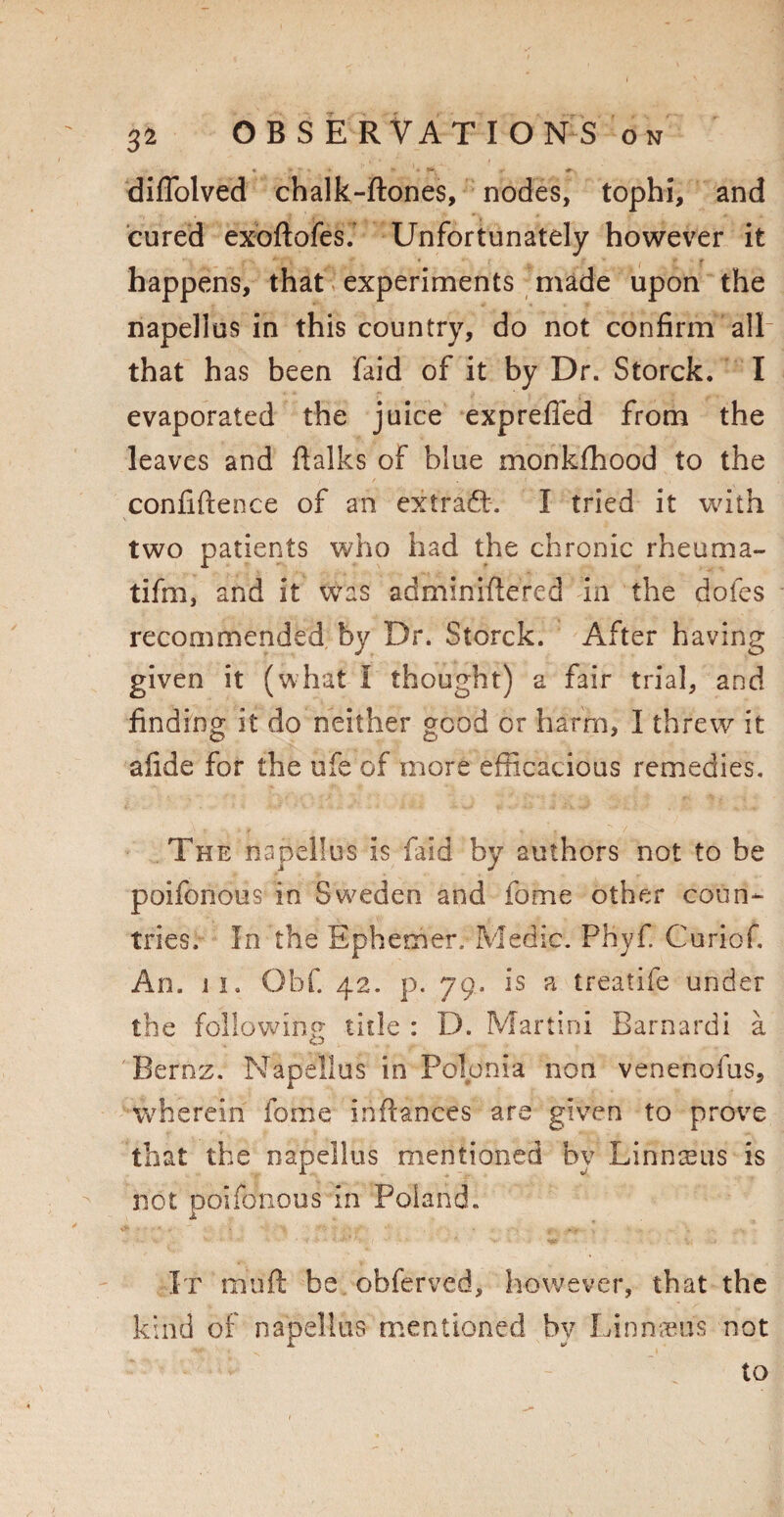 diffolved chalk-ftones, nodes, tophi, and cured exoftofes.' Unfortunately however it happens, that experiments made upon the napellus in this country, do not confirm all that has been faid of it by Dr. Storck. I evaporated the juice expreffed from the leaves and Balks of blue monkfhood to the confidence of an extradb. I tried it with two patients who had the chronic rheuma- tifm, and it was adminiftered in the doles recommended by Dr. Storck. After having given it (what I thought) a fair trial, and finding it do neither good or harm, I threw it afide for the ufe of more efficacious remedies. The napellus is faid by authors not to he poifonous in Sweden and fome other coun¬ tries. In the Ephemer. Medic. Phyf Curiof. An. 11. Qbf. 42. p. 79. is a treatife under the following title : D. Martini Barnardi a Bernz. Napellus in Polonia non venenofus, wherein fome inftances are given to prove that the napellus mentioned by Linnaeus is not poifonous in Poland. It muft be obferved, however, that the kind of napellus mentioned by Linnaeus not to