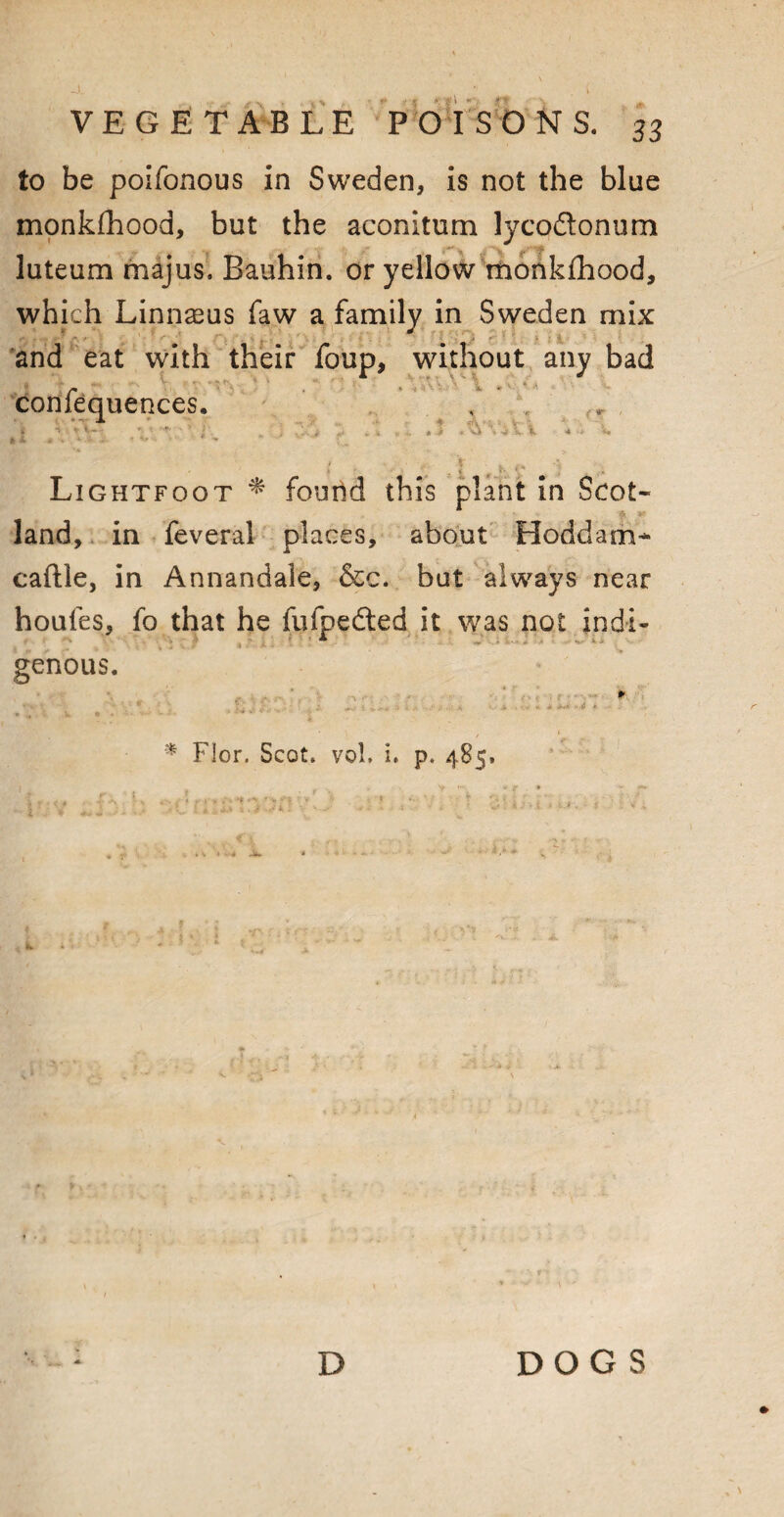 t'l « fry VEGETABLE POISONS. 33 to be poifonous in Sweden, is not the blue monkfhood, but the aconitum lycoftonum luteum majus. Bauhin. or yellow monkfhood, which Linnaeus faw a family in Sweden mix and eat with their foup, without any bad r r . : conlequences. , * L A .AvAi Lightfoot * found this plant in Soot- >> V land, in feveral places, about Hoddam* caftle, in Annandale, &c. but always near houfes, fo that he fufpeded it was not indi- genous. . *. ■■ ‘ - iPit } y, i> a '• ' ,s- ‘ A > *• A * - * Flor. Scot. vol. i. p. 485, D DOGS