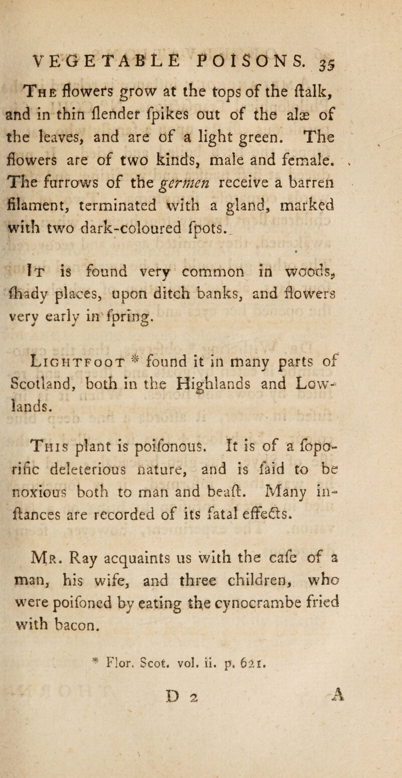 The flowers grow at the tops of the (talk, and in thin flender fpikes out of the alas of the leaves, and are of a light green. The flowers are of two kinds, male and female. . The furrows of the gerrnen receive a barren filament, terminated with a gland, marked with two dark-coloured fpots. ♦ It is found very common in woods* fhady places, upon ditch banks, and flowers very early in fpring. Lightfoot * found it in many parts of Scotland, both in the Highlands and Low— lands. This plant is poifonous. It is of a fopa- rific deleterious nature, and is faid to be noxious both to man and heart. Many ih- ftances are recorded of its fatal effects. Mr. Ray acquaints us with the cafe of a man, his wife, and three children, who were poifoned by eating the cynocrambe fried with bacon. * Flor. Scot. vol. ii. p. 6it. D 2 A