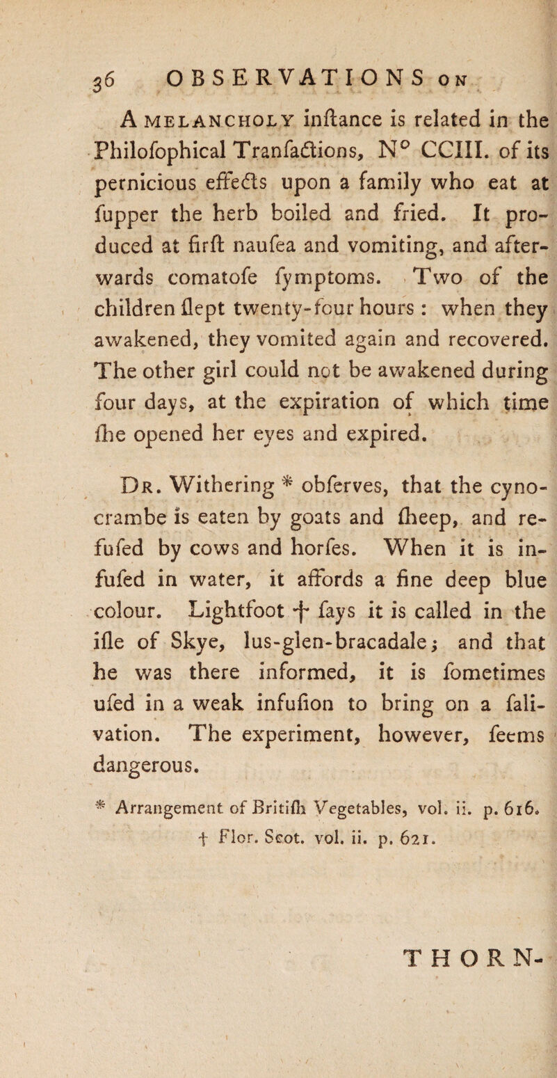 A melancholy inftance is related in the Philofophical Tranfadtions, N° CCIII. of its pernicious effeds upon a family who eat at fupper the herb boiled and fried. It pro¬ duced at firft naufea and vomiting, and after¬ wards comatofe fymptoms. Two of the children flept twenty-four hours: when they awakened, they vomited again and recovered. The other girl could not be awakened during four days, at the expiration of which time ihe opened her eyes and expired. Dr. Withering * obferves, that the cyno- crambe is eaten by goats and £heep, and re- fufed by cows and horfes. When it is in- fufed in water, it affords a fine deep blue colour. Lightfoot -f* fays it is called in the ifle of Skye, lus-glen-bracadale; and that he was there informed, it is fometimes ufed in a weak infufion to bring on a fali- vation. The experiment, however, feems dangerous. * Arrangement of Britifli Vegetables, vol. ii. p. 616. f Flor. Scot. vol. ii. p. 621. THORN-