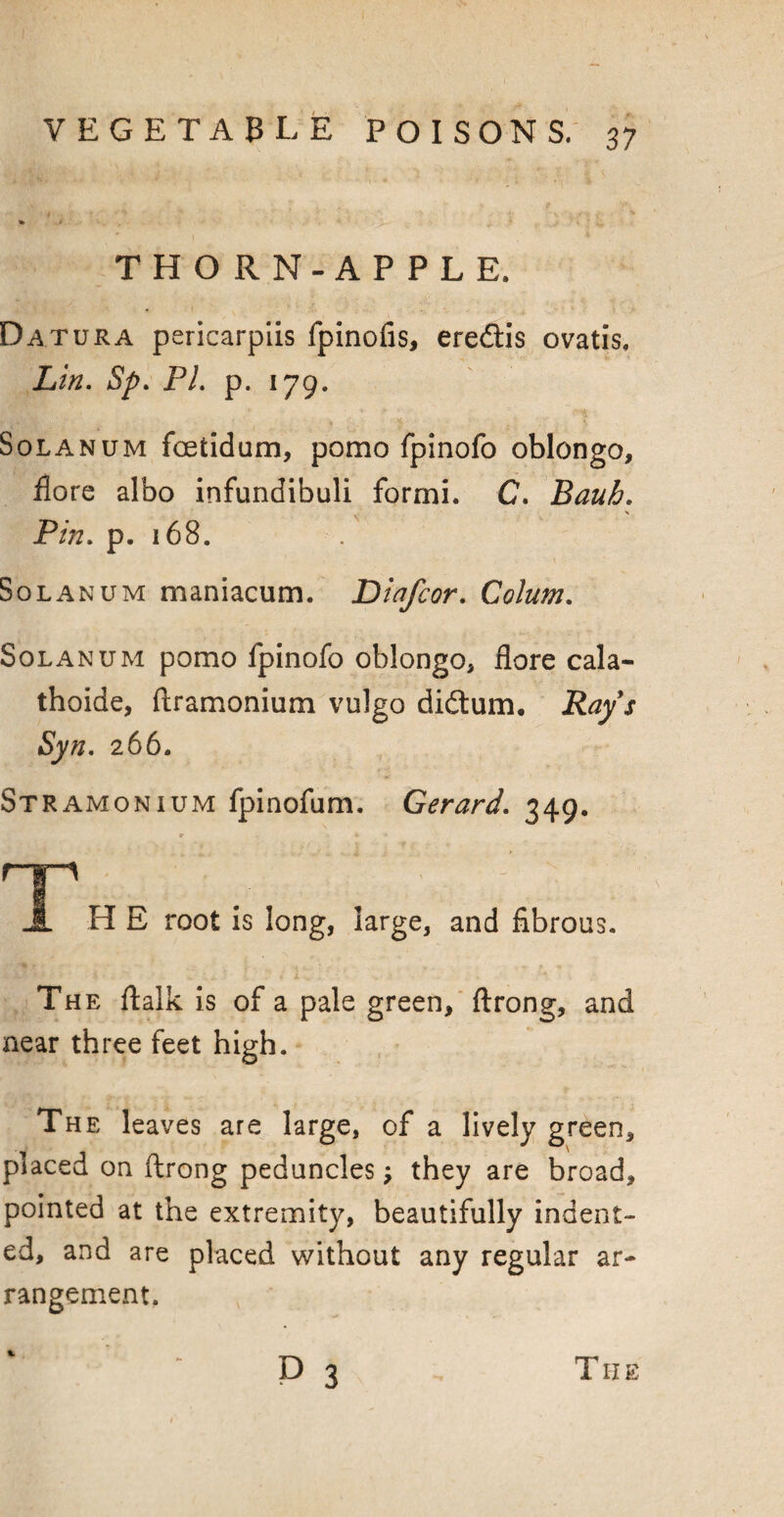 <» I THORN-APPLE. Datura pericarpiis fpinofis, eredtis ovatis. Lin. Sp. PL p. 179. Solanum fcetidum, pomo fpinofo oblongo, fiore albo infundibuli formi. C. Bauh. Pin. p. 168. Solanum maniacum. Diafcor. Colum. Solan um pomo fpinofo oblongo, fiore cala- thoide, ftramonium vulgo didtum. Rays Syn. 266. Stramonium fpinofum. Gerard. 349. * *. i * •» x JL H E root is long, large, and fibrous. The ftalk is of a pale green, ftrong, and near three feet high. The leaves are large, of a lively green, placed on ftrong peduncles; they are broad, pointed at the extremity, beautifully indent¬ ed, and are placed without any regular ar¬ rangement.