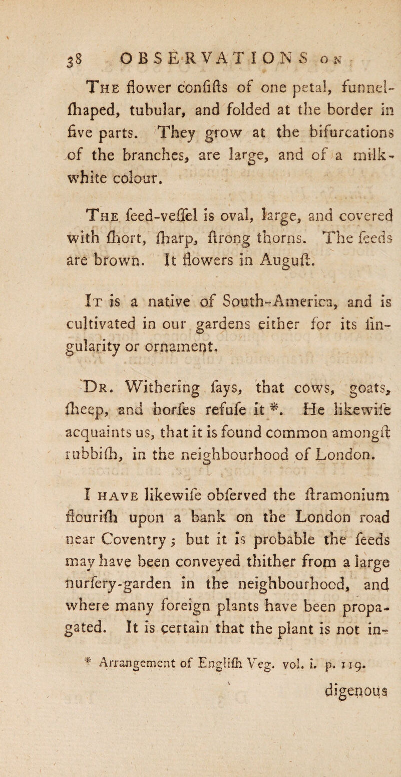 The flower conflfts of one petal, funnel- fhaped, tubular, and folded at the border in five parts. They grow at the bifurcations of the branches, are large, and of a milk- white colour. The feed-veffel is oval, large, and covered with fhort, {harp, ftrong thorns. The feeds are brown. It flowers in Auguft. It is a native of South-America, and is cultivated in our gardens either for its An¬ gularity or ornament. Dr. Withering fays, that cows, goats, llieep, and horfes refufe it *. He like wife acquaints us, that it is found common amongfl ruhbifls, in the neighbourhood of London. I have likewife obferved the flramonium flourish upon a bank on the London road near Coventry; but it is probable the feeds may have been conveyed thither from a large nurfery-garden in the neighbourhood, and where many foreign plants have been propa¬ gated. It is certain that the plant is not in- * Arrangement of EnglifhVeg. vol. i. p. 119. digenous
