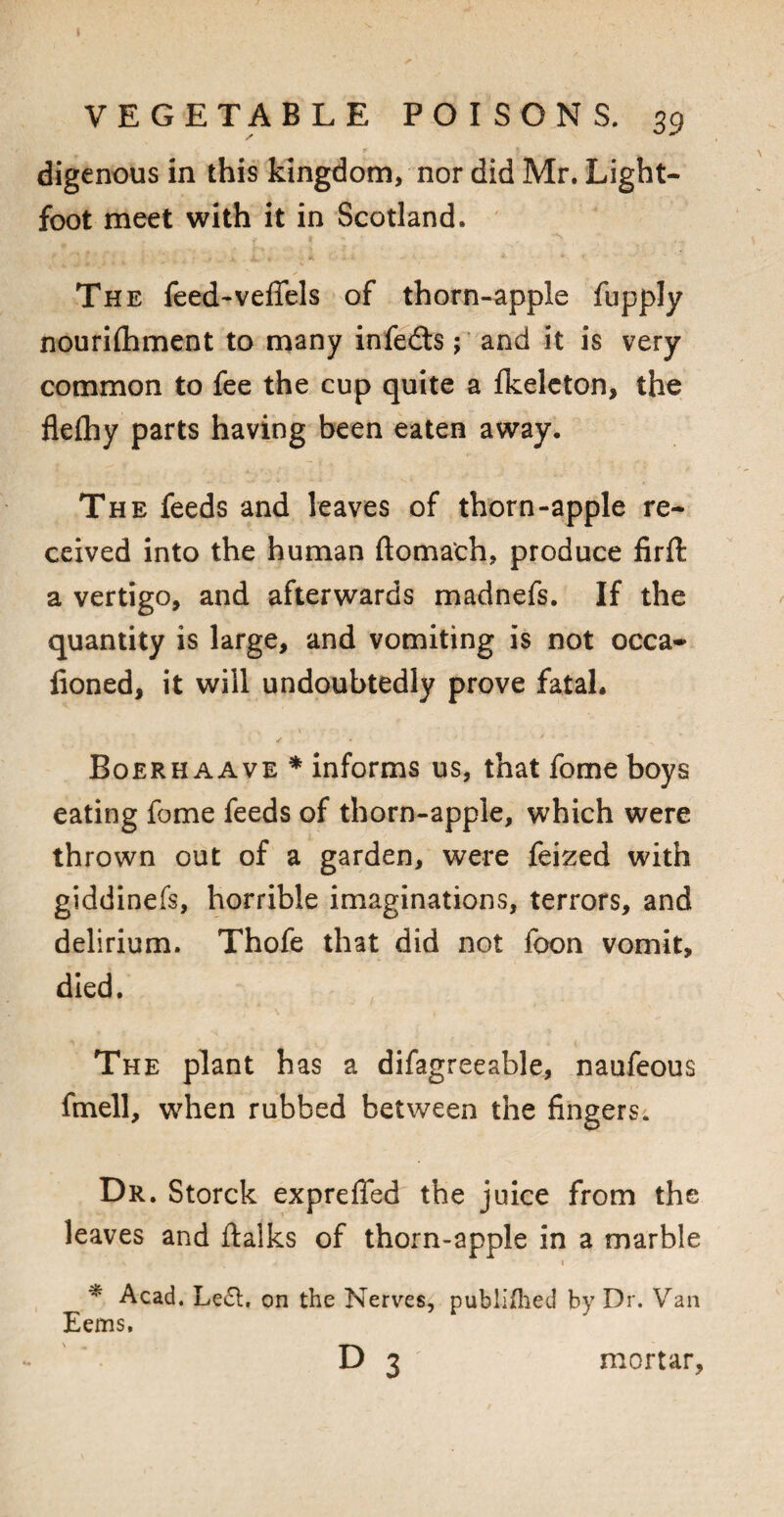 digenous in this kingdom, nor did Mr. Light- foot meet with it in Scotland. The feed-veflels of thorn-apple fupply nourilhment to many infedts; and it is very common to fee the cup quite a fkeleton, the flefhy parts having been eaten away. The feeds and leaves of thorn-apple re¬ ceived into the human ftomafch, produce firft a vertigo, and afterwards madnefs. If the quantity is large, and vomiting is not occa- fioned, it will undoubtedly prove fatal. ✓ * / - Boerhaave * informs us, that fome boys eating fome feeds of thorn-apple, which were thrown out of a garden, were feized with giddinefs, horrible imaginations, terrors, and delirium. Thofe that did not foon vomit, died. The plant has a difagreeable, naufeous fmell, when rubbed between the fingers. Dr. Storck expreflfed the juice from the leaves and ftalks of thorn-apple in a marble . • i * Acad. Left, on the Nerves, publifhed by Dr. Van Eems. D 3 mortar,