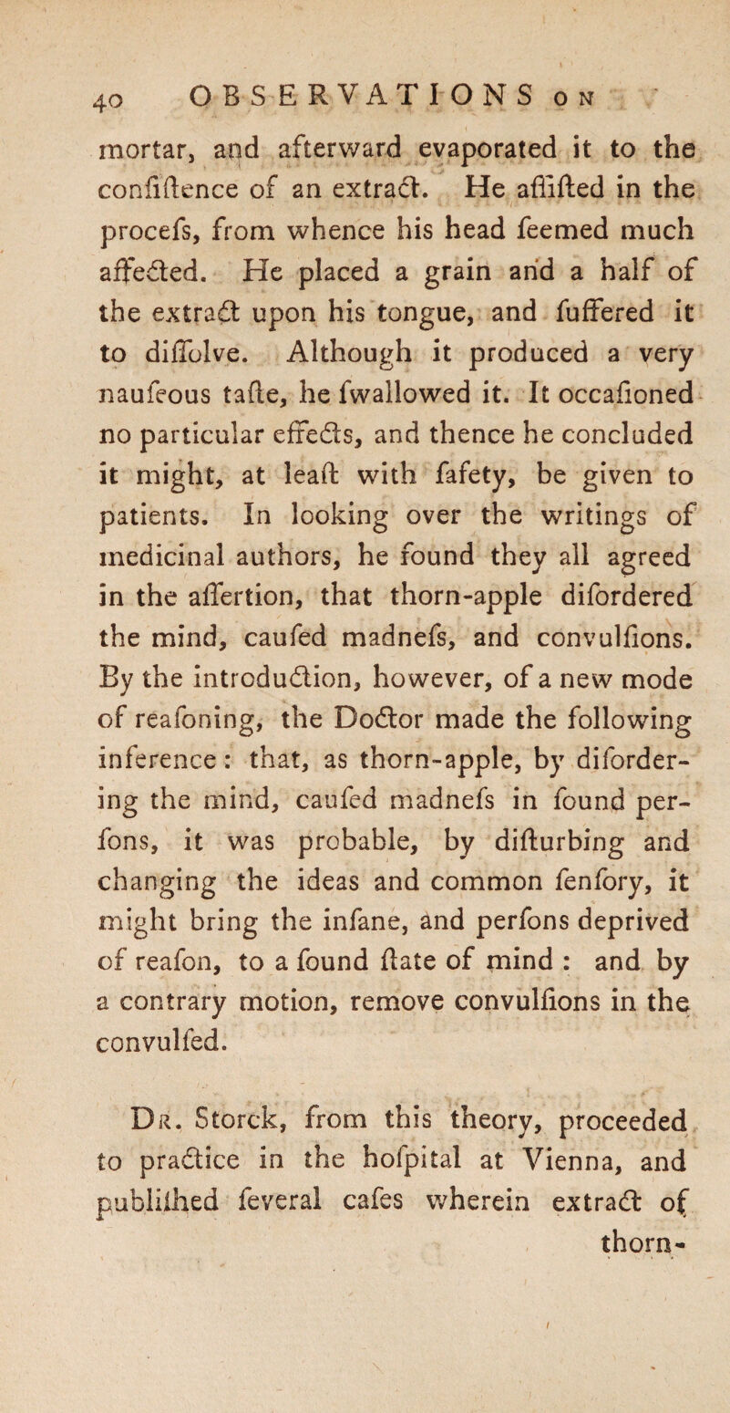 mortar, and afterward evaporated it to the confidence of an extrait. He afiifted in the procefs, from whence his head feemed much affected. He placed a grain arid a half of the extract upon his tongue, and Suffered it to diffolve. Although it produced a very naufeous tafle, he fwallowed it. It occafioned no particular effe&s, and thence he concluded it might, at lead with fafety, be given to patients. In looking over the writings of medicinal authors, he found they all agreed in the affertion, that thorn-apple difordered the mind, caufed madnefs, and convuUions. By the introduction, however, of a new mode of reafoning, the Dodtor made the following inference: that, as thorn-apple, by disorder¬ ing the mind, caufed madnefs in found per- fons, it was probable, by difturbing and changing the ideas and common fenfory, it might bring the infane, and perfons deprived of reafon, to a found ftate of mind : and by a contrary motion, remove convulfions in the convulled. Dr. Storck, from this theory, proceeded to practice in the hofpital at Vienna, and publiihed Several cafes wherein extract of thorn- i