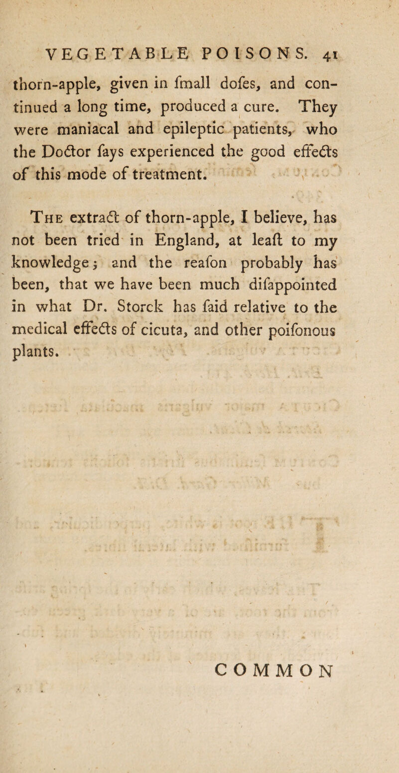 thorn-apple, given in fmall dofes, and con¬ tinued a long time, produced a cure. They were maniacal and epileptic patients, who the Dodtor fays experienced the good eftedls of this mode of treatment. t i t The extradt of thorn-apple, I believe, has not been tried in England, at leaft to my knowledge ^ and the reafon probably has been, that we have been much difappointed in what Dr. Storck has faid relative to the medical effedts of cicuta, and other poifonous plants. \ COMMON