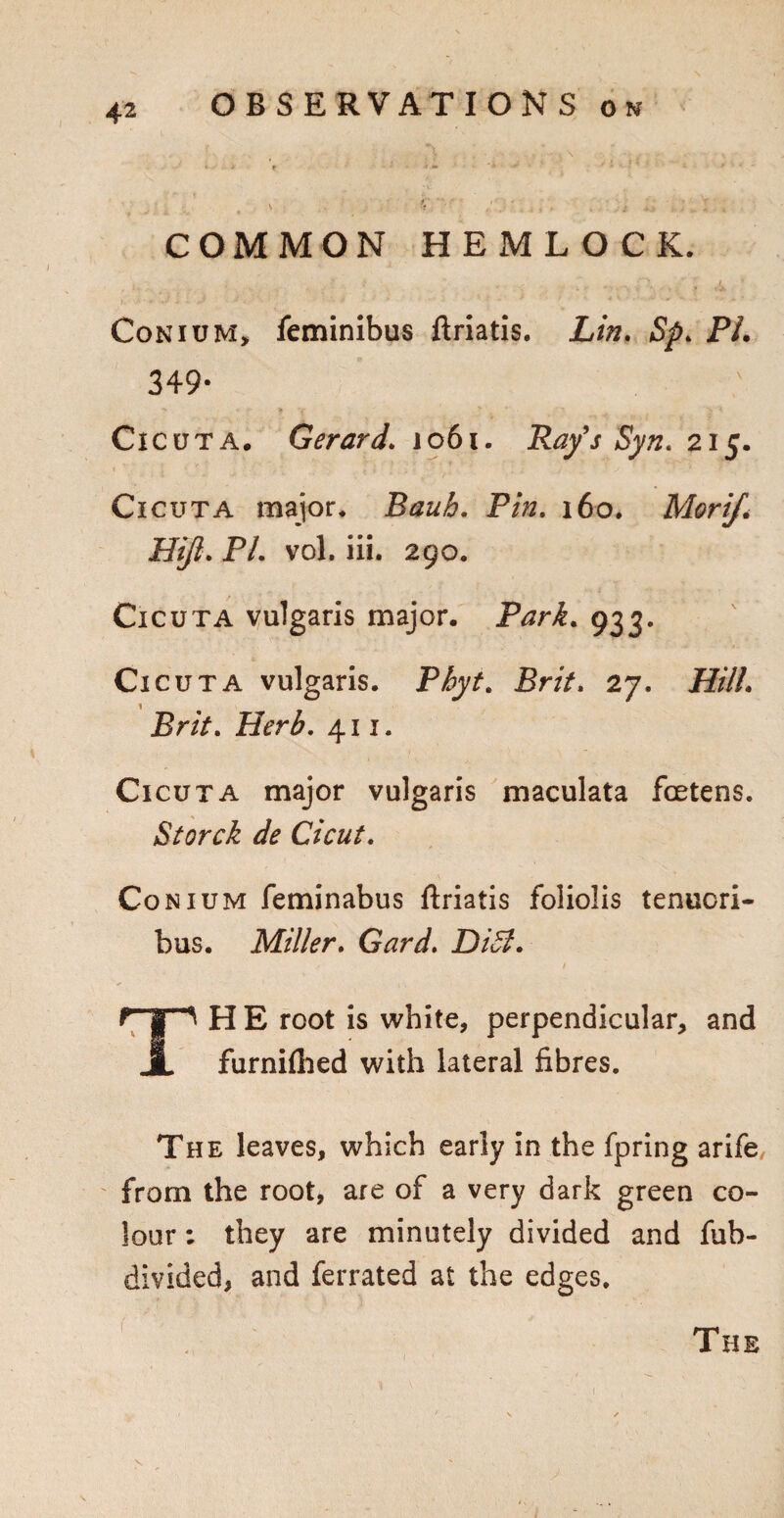 COMMON HEMLOCK. 1- . V' . , A ' Conium, feminibus ftriatis. Lin. Sp. PL 349- Ci cuta. Gerard. 1061. Ray's Syn. 215. Cicuta major* Raub. P/». 160. Morif* Hijl. P/. vol. iii. 290. Cicuta vulgaris major. Park. 933. Cicuta vulgaris. P^if. Pr/V. 27. HilL Brit. Herb. 411. Ci cuta major vulgaris maculata fcetens. Storck de Cicut. Conium feminabus ftriatis foliolis tenucri- bus. Miller. Card. Didl. rp HE root is white, perpendicular, and JL furnfthed with lateral fibres. The leaves, which early in the fpring arife from the root, are of a very dark green co¬ lour : they are minutely divided and fub- divided, and ferrated at the edges.