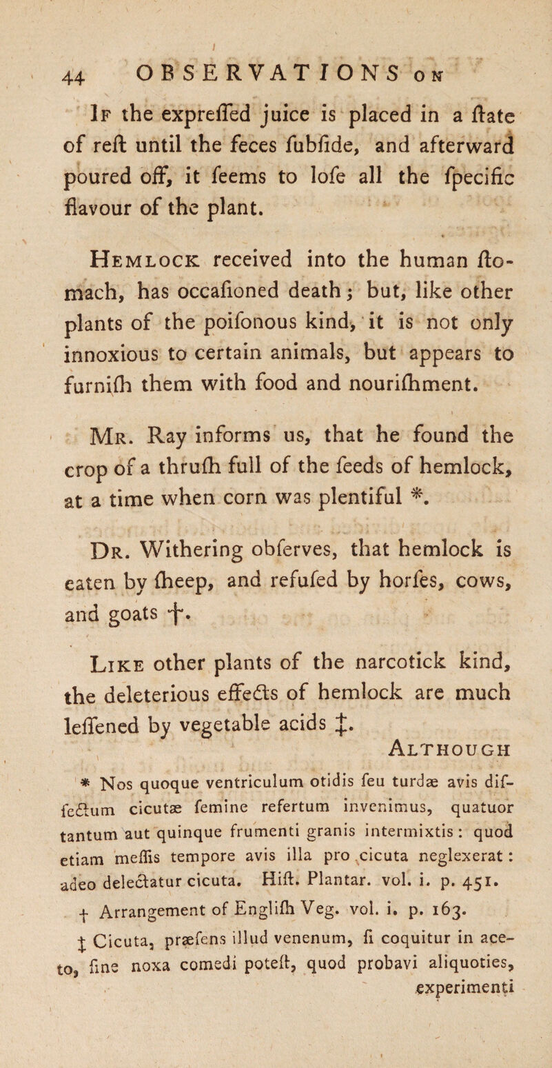 If the exprelTed juice is placed in a Rate of reft until the feces fubfide, and afterward poured off, it feems to lofe all the fpecific flavour of the plant. * Hemlock received into the human fto- mach, has occafioned death; but, like other plants of the poifonous kind, it is not only innoxious to certain animals, but appears to furnifh them with food and nourifhment. Mr. Ray informs us, that he found the crop of a thrufh full of the feeds of hemlock, at a time when corn was plentiful Dr. Withering obferves, that hemlock is eaten by fheep, and refufed by horfes, cows, and goats •f. Like other plants of the narcotick kind, the deleterious effects of hemlock are much leffened by vegetable acids J. Although * Nos quoque ventriculum otidis feu turdae avis dif- ledtum cicutae femine refertum invcnimus, quatuor tantum aut quinque frumenti granis intermixtis : quod etiam meflis tempore avis ilia pro cicuta neglexerat: adeo delectatur cicuta. Hill:. Plantar, vol. i. p. 451. 4 Arrangement of Englifh Veg. vol. i. p. 163. j Cicuta, prsefens illud venenum, fi coquitur in ace- to, line noxa comedi poteft, quod probavi aliquoties, experimenti