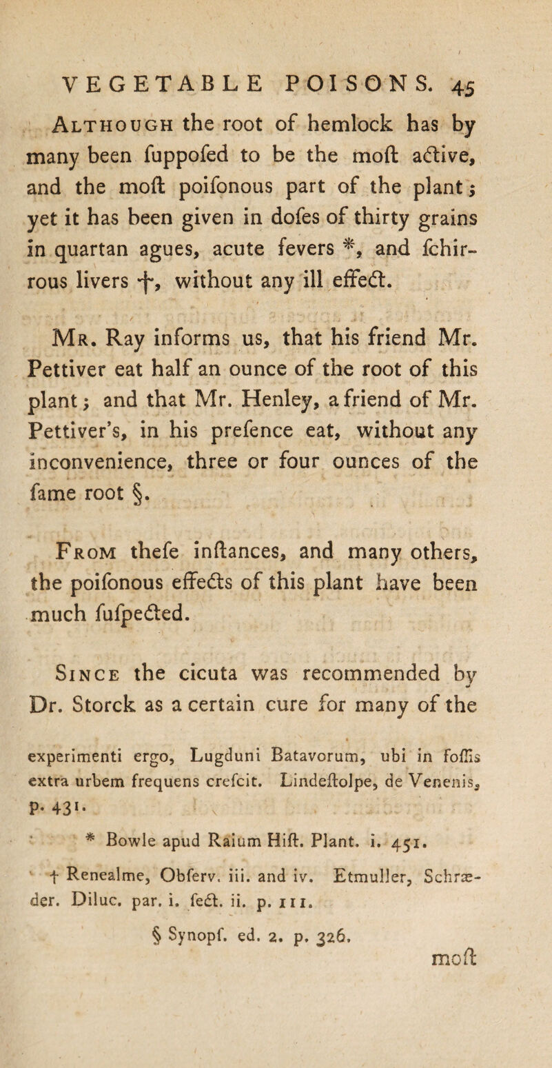 Although the root of hemlock has by many been fuppofed to be the mo ft adlive, and the mod poifonous part of the plant; yet it has been given in dofes of thirty grains in quartan agues, acute fevers and fchir- rous livers •f-, without any ill effedt. Mr. Ray informs us, that his friend Mr. Pettiver eat half an ounce of the root of this plant; and that Mr. Henley, a friend of Mr. Pettiver’s, in his prefence eat, without any inconvenience, three or four ounces of the fame root §. From thefe inftances, and many others, the poifonous effedts of this plant have been much fufpedted. Since the cicuta was recommended by •• Dr. Storck as a certain cure for many of the experimenti ergo, Lugduni Batavorum, ubi in FofTis extra urbem frequens crefcit. Lindeflolpe, de Venenis, P- 431, * Bowie apud Raium Hift. Plant, i. 451. t Renealme, Obferv. iii. and iv. Etmuller, Schra¬ der. Diluc. par. i. fe£t. ii. p. hi. § Synopf. ed. 2. p. 326. moil:
