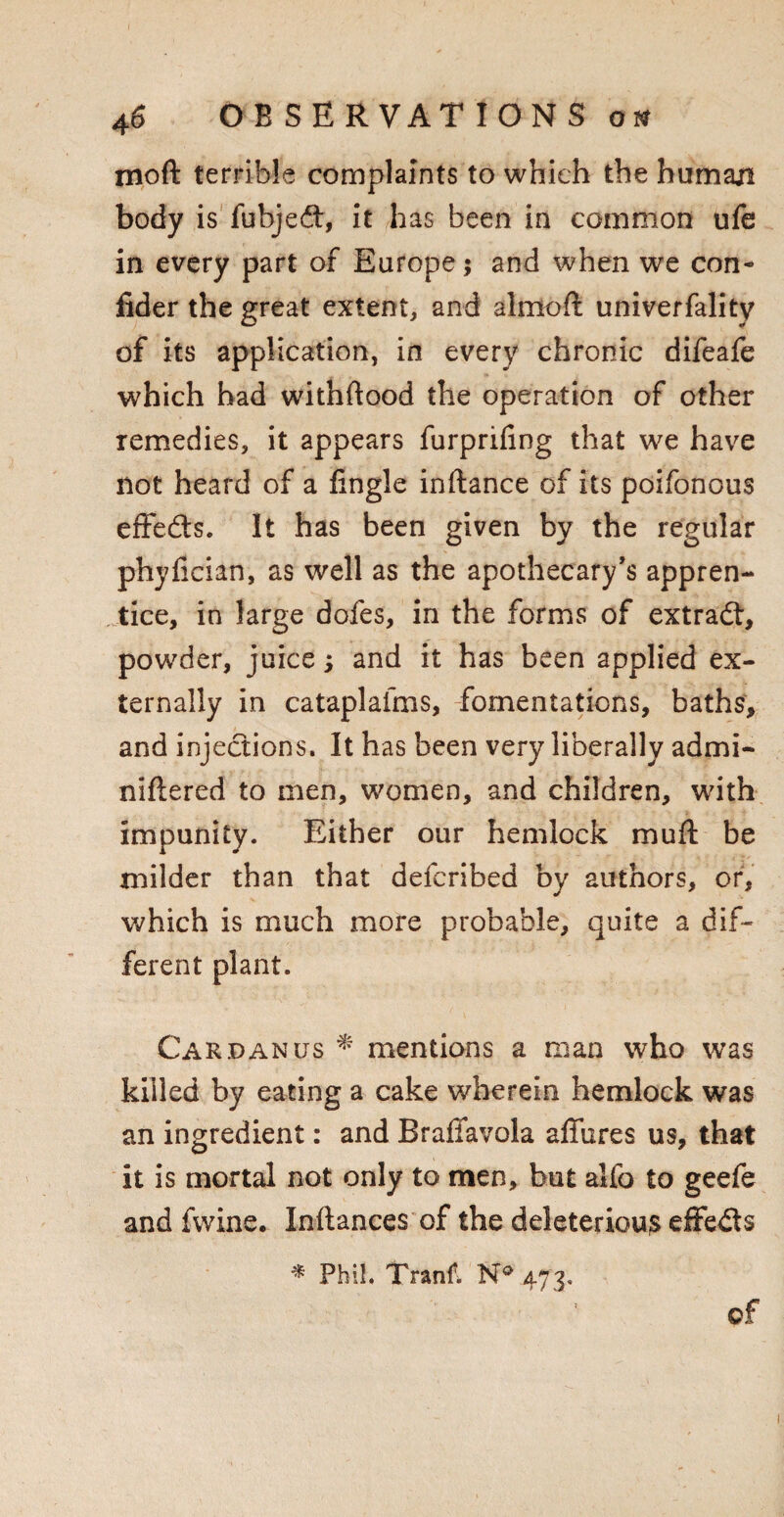 mo ft terrible complaints to which the human body is fubjed, it has been in common ufe in every part of Europe $ and when we con- fider the great extent, and almoft univerfality of its application, in every chronic difeafe which had withftood the operation of other remedies, it appears furprifing that we have not heard of a lingle inftance of its poifonous effeds. It has been given by the regular phyfician, as well as the apothecary’s appren¬ tice, in large dofes, in the forms of extrad, powder, juice; and it has been applied ex¬ ternally in cataplafms, fomentations, baths, and injedions. It has been very liberally admi- niftered to men, women, and children, with impunity. Either our hemlock mu ft be milder than that defcribed by authors, or, which is much more probable, quite a dif¬ ferent plant. Cardan us * mentions a man who was killed by eating a cake wherein hemlock was an ingredient: and Braffavola allures us, that it is mortal not only to men, but alfo to geefe and Twine. Inllances of the deleterious effeds * Phil. Tranf. N° 473. ©f