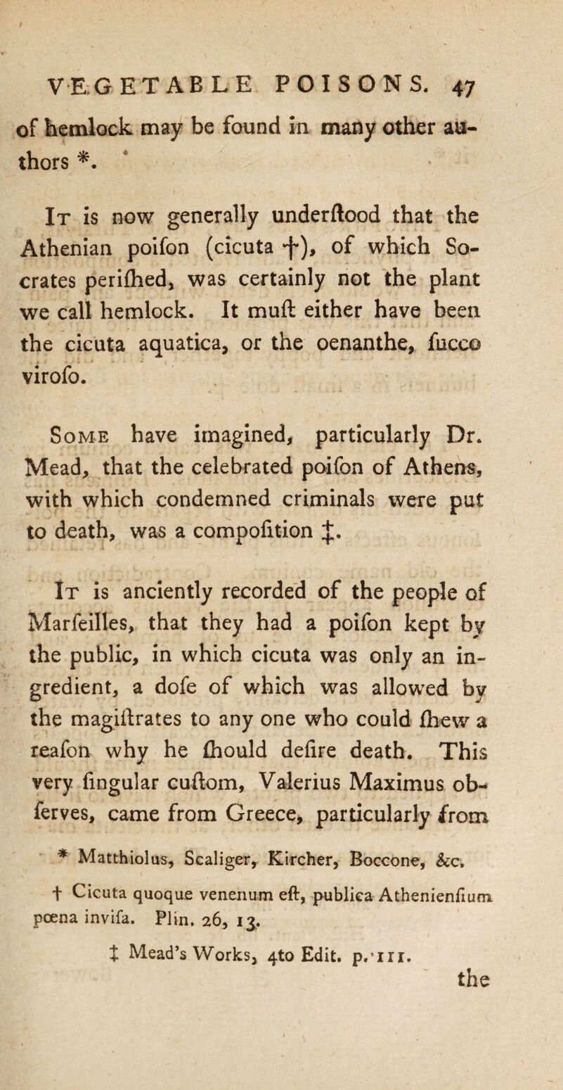 of hemlock may be found in many other au¬ thors *. It is now generally underftood that the Athenian poifon (cicuta -f), of which So¬ crates periflied, was certainly not the plant we call hemlock. It mud either have been the cicuta aquatica, or the oenanthe, fucco virofo. Some have imagined, particularly Dr. Mead, that the celebrated poifon of Athens, with which condemned criminals were put to death, was a compofition J. It is anciently recorded of the people of Marfeilles, that they had a poifon kept by the public, in which cicuta was only an in¬ gredient, a dofe of which was allowed by the magifirates to any one who could fbew a reafon why he (hould defire death. This very fingular cuftom, Valerius Maximus ob- ferves, came from Greece, particularly from * Matthiolus, Scaliger, Kircher, Boccone, &c. f Cicuta quoque venenum eft, publiea Athenienfium. poena invifa. Plin, 26, 13. t Mead’s Works, 4to Edit. p.Tii.