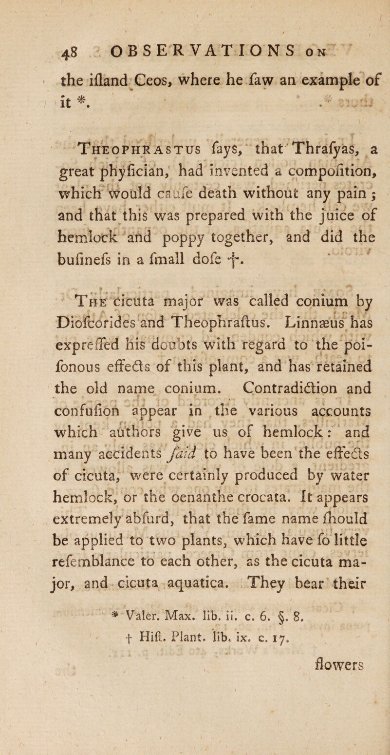* the ifland Ceos, where he faw an example of / it*. % J Theophrastus fays, that Thrafyas, a great phyfician, had invented a compontion, which would caule death without any pain; and that this was prepared with the juice of hemlock and poppy together, and did the bufinefs in a fmall dole *f\ The cicuta major was called conium by Diofcorides and Theophrafius. Linnaeus has exp re (Ted his doubts with regard to the poi- fonous effe&s of this plant, and has retained the old name conium. Contradiction and confuiion appear in the various accounts which authors give us of hemlock: and many accidents fatd to have been the effects of cicuta, were certainly produced by water hemlock, or the oenanihe crocata. It appears extremely abfurd, that the fame name fhould be applied to two plants, which have fo little refemblance to each other, as the cicuta ma¬ jor, and cicuta aquatica. They bear their 1 * Yaler. Max. lib. ii. c. 6. §. 8. f Hid. Plant. lib. ix. c. 17. flowers