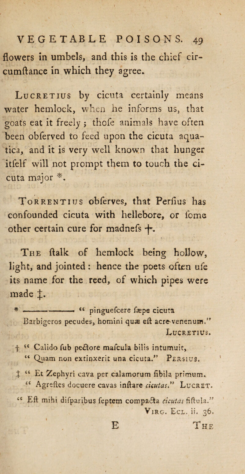 flowers in umbels, and this is the chief cir- cumftance in which they agree* Lucretius by cicuta certainly means water hemlock, when he informs us, that goats eat it freely ; thofe animals have often been obferved to feed upon the cicuta aqua- tica, and it is very well known that hunger itfelf will not prompt them to touch the ci¬ cuta major Torrentius obferves, that Perfius has confounded cicuta with hellebore, or fome other certain cure for madnefs *-}% The ftalk of hemlock being hollow, light, and jointed : hence the poets often ufe its name for the reed, of which pipes were made * -—........ pinguefcere ftepe cicuta Barbigeros pecudes, homini qu*e eft ac^e-venenu^1,5, Lucretius. f iC Calido fub pe£tore mafcula bilis intumuit, “ Quam non extinxerit una cicuta.” Persius. X ct Et Zephyri cava per calamorum flbila primunrw £C Agreftes docuere cavas inftare cicuias.” Lucret- Eft mihi difparibus feptem compacta cicutas fiftula.” * ) Vjrg. Eci. ii. 36.
