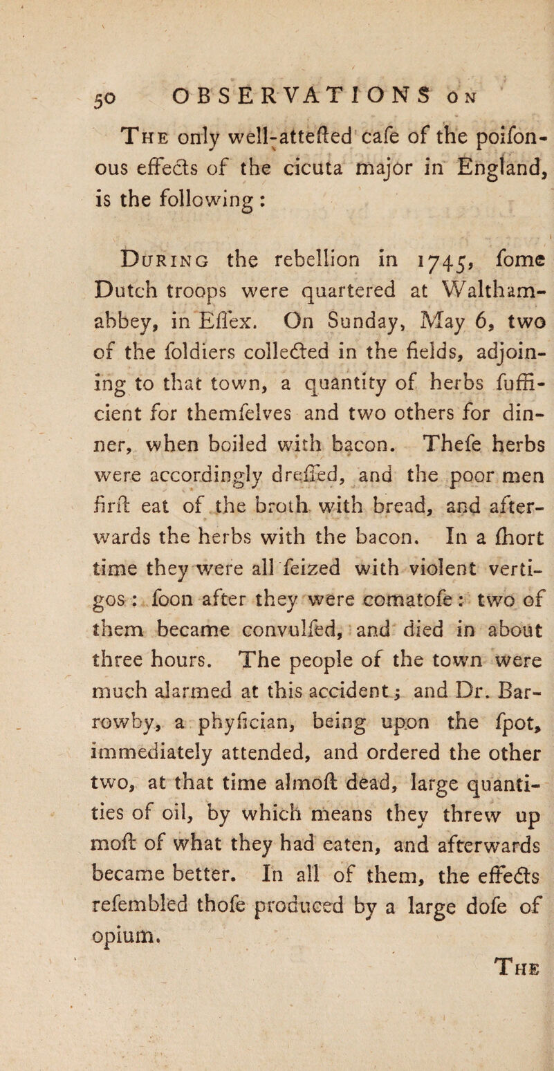 The only welRattefled cafe of the poifon- ous effects of the cicuta major in England, is the following: D cjring the rebellion in 1745, fome Dutch troops were quartered at W alt hum- abbey, in Eflex. On Sunday, May 6, two of the foldiers collected in the fields, adjoin¬ ing to that town, a quantity of herbs fuffi- cient for themfelves and two others for din¬ ner, when boiled with bacon. Thefe herbs were accordingly dreffed, and the poor men fir ft eat of the broth with bread, and after¬ wards the herbs with the bacon. In a fhort time they were all feized with violent verti- gos : foon after they were comatofe : two of them became convulfed, and died in about three hours. The people of the town were much alarmed at this accident; and Dr. Bar- rowby, a phyfician, being upon the fpot, immediately attended, and ordered the other two, at that time almoft dead, large quanti¬ ties of oil, by which means they threw up moft of what they had eaten, and afterwards became better. In all of them, the effedts refembled thofe produced by a large dofe of opium.
