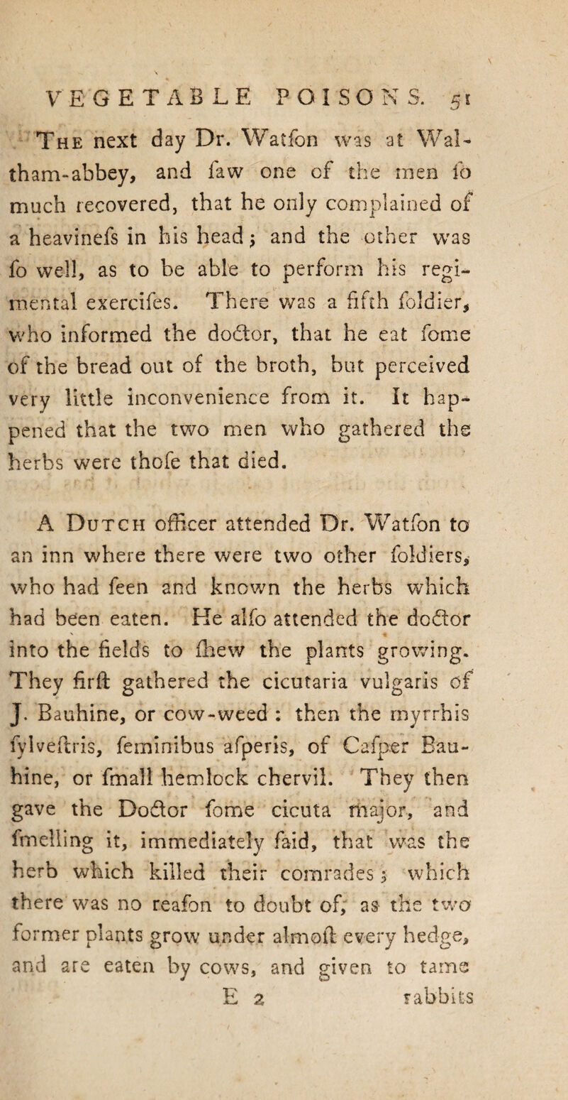The next day Dr. Watfon was at Wal¬ tham-abbey, and faw one of the men fo much recovered, that he only complained of* a heavinefs in his head $ and the other was fo well, as to be able to perform his regi¬ mental exercifes. There was a fifth foldier, who informed the dodor, that he eat feme of the bread out of the broth, but perceived very little inconvenience from it. It hap¬ pened that the two men who gathered the herbs were thofe that died. A Dutch officer attended Dr. Watfon to an inn where there were two other foldiers, who had feen and known the herbs which had been eaten. Ke alfo attended the dodor into the fields to fhew the plants growing. They firft gathered the cicutaria vulgaris of J. Bauhine, or cow-weed : then the rriyrrhis fylveftris, feminibus afperis, of Cafper Bau¬ hine, or fmall hemlock chervil. They then gave the Dodor feme cicuta major, and fmelling it, immediately faid, that was the herb which killed their comrades 3 which there was no reafon to doubt of; as the two former plants grow under aim oft every hedge, and are eaten by cows, and given to tame E 2 rabbits
