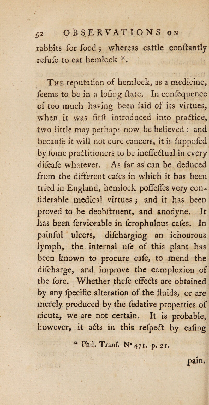 & rabbits for food ; whereas cattle conftantly refufe to eat hemlock *. The reputation of hemlock, as a medicine, feems to be in a lofing ftate. In confequence of too much having been faid of its virtues, when it was firft introduced into practice, two little may perhaps now be believed : and becaufe it will not cure cancers, it is fuppofed by fome practitioners to be ineffectual in every difeafe whatever. As far as can be deduced from the different cafes in which it has been tried in England, hemlock poflefles very con- iiderable medical virtues ; and it has been proved to be deobflruent, and anodyne. It has been ferviceable in fcrophulous cafes. In painful ulcers, discharging an ichourous lymph, the internal ufe of this plant has been known to procure eafe, to mend the difcharge, and improve the complexion of the fore. Whether thefe effects are obtained by any fpecific alteration of the fluids, or are merely produced by the fedative properties of cicuta, we are not certain. It is probable, however, it adts in this refpedt by eafing * Phil, Tranf. N°47i, p, 21, pain.