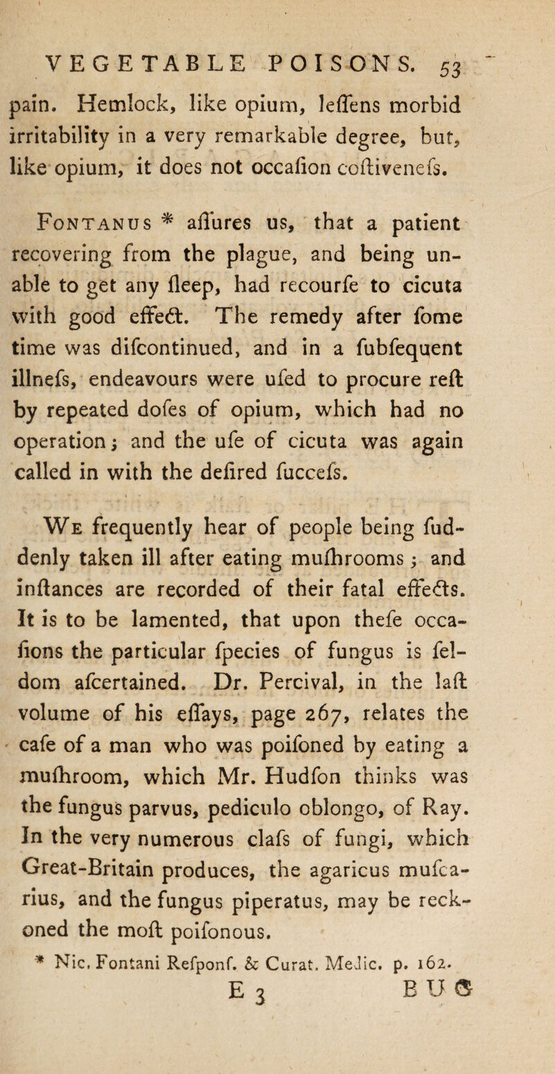 pain. Hemlock, like opium, leffens morbid irritability in a very remarkable degree, but, like opium, it does not occafion coftivenefs. Fontanus * allures us, that a patient recovering from the plague, and being un¬ able to get any deep, had recourfe to cicuta with good effedl. The remedy after fome time was difcontinued, and in a fubfequent illnefs, endeavours were ufed to procure reft by repeated dofes of opium, which had no operation; and the ufe of cicuta was again called in with the delired fuccefs. We frequently hear of people being fud- denly taken ill after eating mufhrooms; and inftances are recorded of their fatal effe&s. It is to be lamented, that upon thefe occa- fions the particular fpecies of fungus is fel- dom afcertained. Dr. Percival, in the laft volume of his effays, page 267, relates the cafe of a man who was poifoned by eating a mufhroom, which Mr. Hudfon thinks was the fungus parvus, pediculo oblongo, of Pvay. In the very numerous clafs of fungi, which Great-Britain produces, the agaricus mufca- rius, and the fungus piperatus, may be reck¬ oned the moft poifonous. * Nic.Fontani Refponf. k Curat, MeJic. p. 162. E 3 BUS