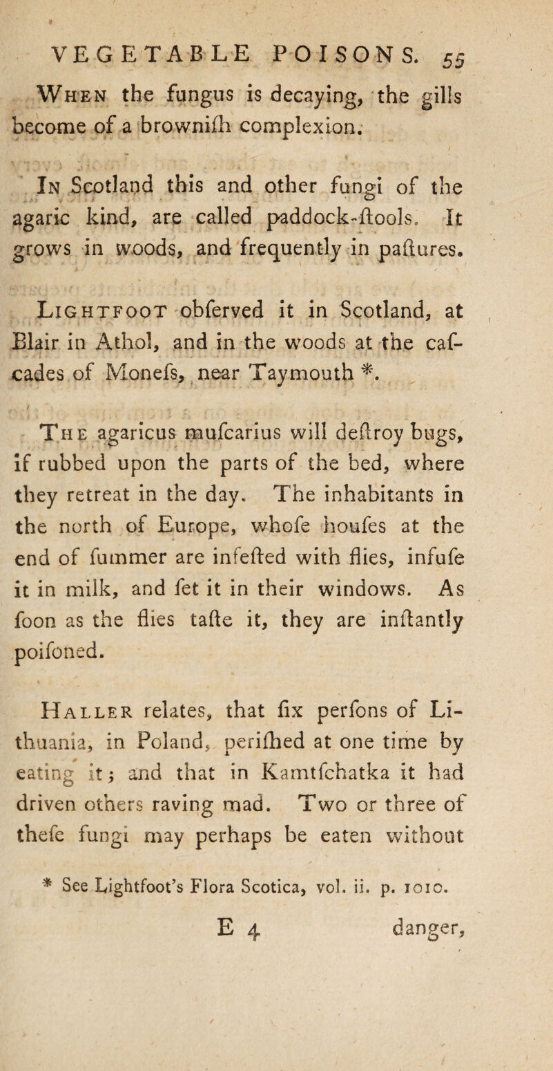 When the fungus is decaying, the gills become of a brownifh complexion. In Scotland this and other fungi of the agaric kind, are called paddock-ftools. It grows in woods, and frequently in paftures* Lightfoot obferved it in Scotland, at Elair in Athol, and in the woods at the cas¬ cades of Monefs, near Taymouth / The agaricus mufcarius will deftroy bugs. If rubbed upon the parts of the bed, where they retreat in the day. The inhabitants in the north of Europe, whofe houfes at the end of fummer are infefted with flies, infufe it in milk, and fet it in their windows. As foon as the flies tafte it, they are inftantly poifoned. Haller relates, that fix perfons of Li¬ thuania, in Poland, perifhed at one time by eating it; and that in Kamtfchatka it had driven others raving mad. Two or three of thefe fungi may perhaps be eaten without * See Lightfoot’s Flora Scotica, vol. ii. p. 101c. E 4 danger.
