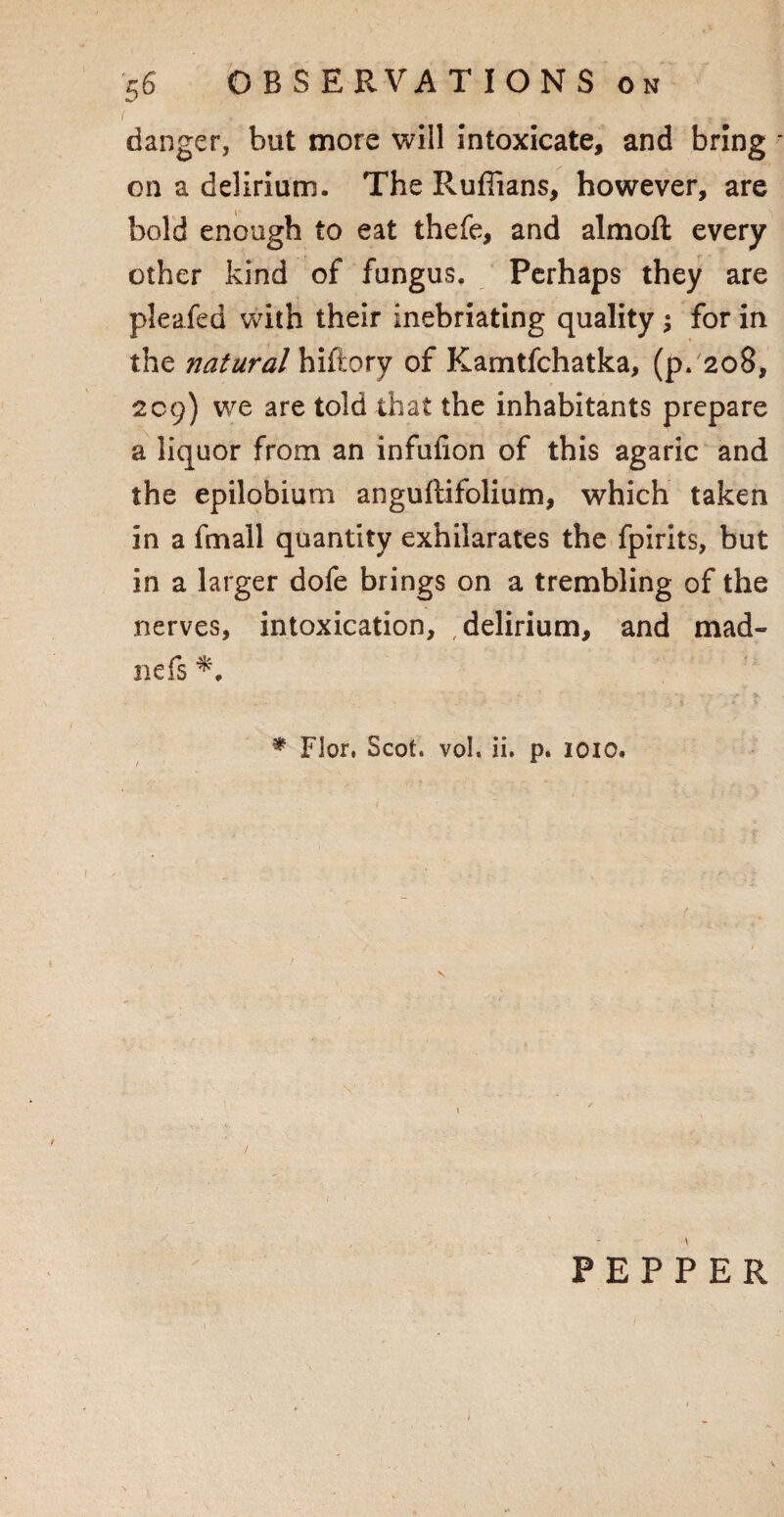 ( f ■-.* ' - 'tv danger, but more will intoxicate, and bring - on a delirium. The Ruffians, however, are bold enough to eat thefe, and almoft every other kind of fungus. Perhaps they are pleafed with their inebriating quality ; for in the natural hiftory of Kamtfchatka, (p. 208, 209) we are told that the inhabitants prepare a liquor from an infufion of this agaric and the epilobium anguftifolium, which taken in a fmall quantity exhilarates the fpirits, but in a larger dofe brings on a trembling of the nerves, intoxication, delirium, and mad- nefs * Flor, Scot. vol. ii. p. 1010. i PEPPER