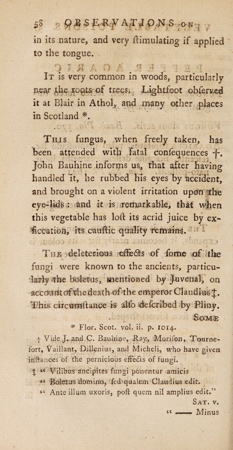 • t x e in its nature, and very ftimulating if applied to the tongue. It is very common in woods, particularly near the .roots of trees. Lightfoot obferved it at Blair in Athol, and many other places in Scotland ■*. Tilis fungus, when freely taken, has been attended with fatal confequences J-. John Bauhine informs us, that after having handled It, he rubbed his eyes by accident, and brought on a violent irritation upon the eye-lids : and it is remarkable, that when this vegetable has loft its acrid juice by ex- ficeation, its cauftic quality remains. The deleterious effedls of fome of the fungi were known to the ancients, particu- boletus, mentioned by Juvenal, on This circumftance is alfo deferibed by filiny. • Some * Flor. Scot. vol. ii. p. 1014. f Vide J. and C. Bauhine, Ray, Morifon, Tourne- fort, Vaillant, Dillenius, and Micheli, who have given iriitances of the pernicious effedts of fungi. J u Vilibus ancipites fungi ponentur amicis 46 Boletus domino, fed* quale m Claudius edit. 44 Ante ilium uxoris, poft quern nil amplius edit.’ Sat. v. a ... Minus