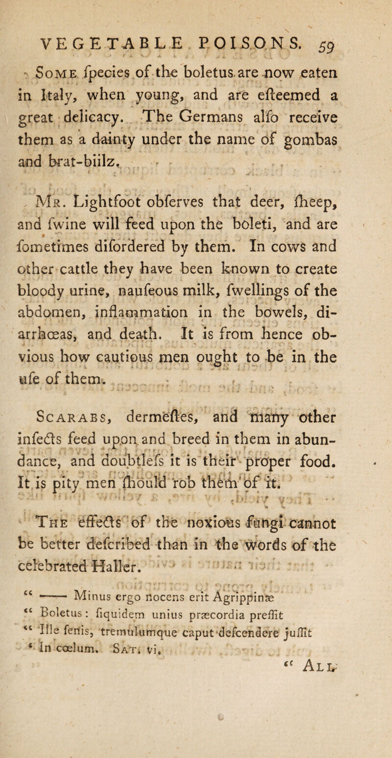 Some fpecies of the boletus are now eaten in Italy, when young, and are efteemed a great delicacy. The Germans alfo receive them as a dainty under the name of gombas and brat-biilz, * r : Mr. Lightfoot obferves that deer, fheep, and fwine will feed upon the boleti, and are fometimes difordered by them. In cows and other cattle they have been known to create bloody urine, naufeous milk, fwellings of the abdomen, inflammation in the bovvrels, di¬ arrhoeas, and death. It is from hence ob¬ vious how cautious men ought to be in the ufe of them. Scarabs, dermefl.es, and marry other infe&s feed upon and breed in them in abun- . ' C * r ** *' *•' • if f • ; ,. , . dance, and doubtleis it is their proper food. It is pity men fhould rob them' of it. [ - : f ; • i * i H , J I , ■' f 1 . . . y . * • The effects of the noxious fungi cannot be better defcribed than in the words of the celebrated Haller. i \ i .. { T; * J rt-f*S'* :/ * • v . • cc *—— Minus ergo nocens erit Agrippinae <c Boletus : fiquidem unius prascordia prelBt Ills fenis, tremulumque caput defcendere juilit 4 in ccelum. Sat. vi. <( All-