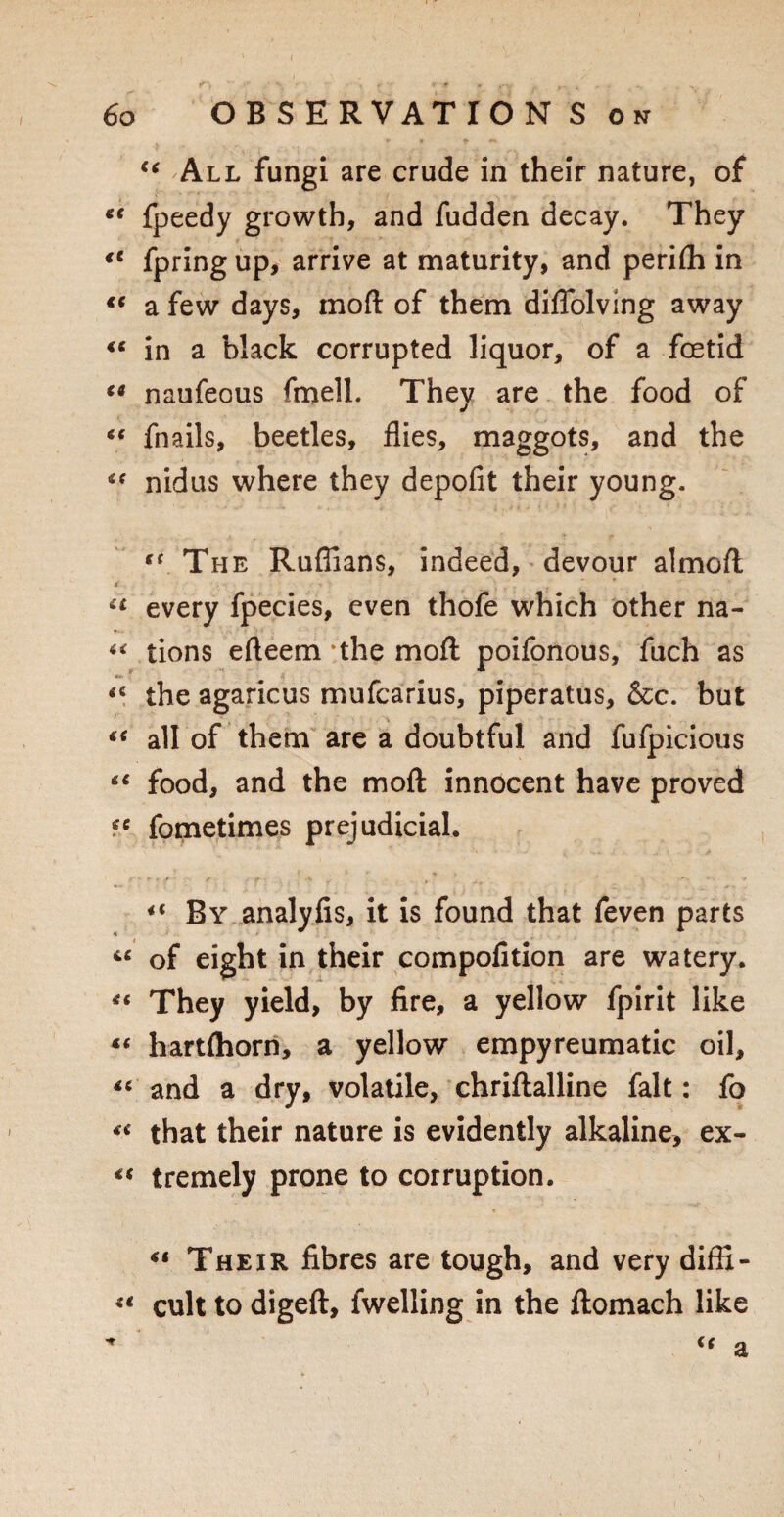 44 All fungi are crude in their nature, of 44 fpeedy growth, and fudden decay. They €i fpring up, arrive at maturity, and periffi in 44 a few days, moft of them diffolving away 44 in a black corrupted liquor, of a foetid 44 naufeous fmell. They are the food of 44 fnails, beetles, flies, maggots, and the 44 nidus where they depofit their young. “ The Ruffians, indeed, devour almoft • r : 2 44 every fpecies, even thofe which other na- 44 tions efteem the moft poifonous, fuch as 44 the agaricus mufcarius, piperatus, &c. but 44 all of them are a doubtful and fufpicious 44 food, and the moft innocent have proved 44 fometimes prejudicial. 44 By analyfis, it is found that feven parts 44 of eight in their compofition are watery. 44 They yield, by fire, a yellow fpirit like 44 hartfliorn, a yellow empyreumatic oil, 44 and a dry, volatile, chriftalline fait: fo 44 that their nature is evidently alkaline, ex- 44 tremely prone to corruption. 41 Their fibres are tough, and very diffi- u cult to digeft, fwelling in the ftomach like * 44 a