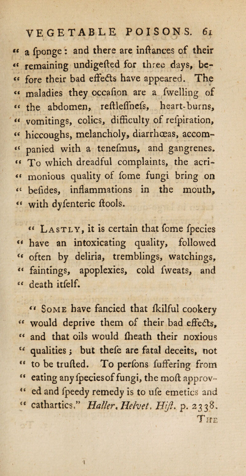 “ a fponge: and there are inftanees of their «« remaining undigefted for three days, be- tc fore their bad effedts have appeared. The « maladies they occafion are a fwelling of “ the abdomen, reftleflnefs, heart-burns, “ vomitings, colics, difficulty of relpiration, « hiccoughs, melancholy, diarrhoeas, accom- panied with a tenefmus, and gangrenes. (t To which dreadful complaints, the acri- monious quality of fome fungi bring on <c befides, inflammations in the mouth, ** with dyfenteric (tools. “ Lastly, it is certain that fome fpecies ft have an intoxicating quality, followed « often by deliria, tremblings, watchings, “ faintings, apoplexies, cold fweats, and “ death itfelf. < “ Some have fancied that (kilful cookerv ✓ “ would deprive them of their bad effedts, “ and that oils would (heath their noxious u qualities; but thefe are fatal deceits, not '* to be trufted. To perfons fuffering from “ eating any fpeciesof fungi, the mod approv- <( ed and fpeedy remedy is to ufe emetics and <c cathartics,” Haller* Helvet, Hjfl. p. 2338. T IfE