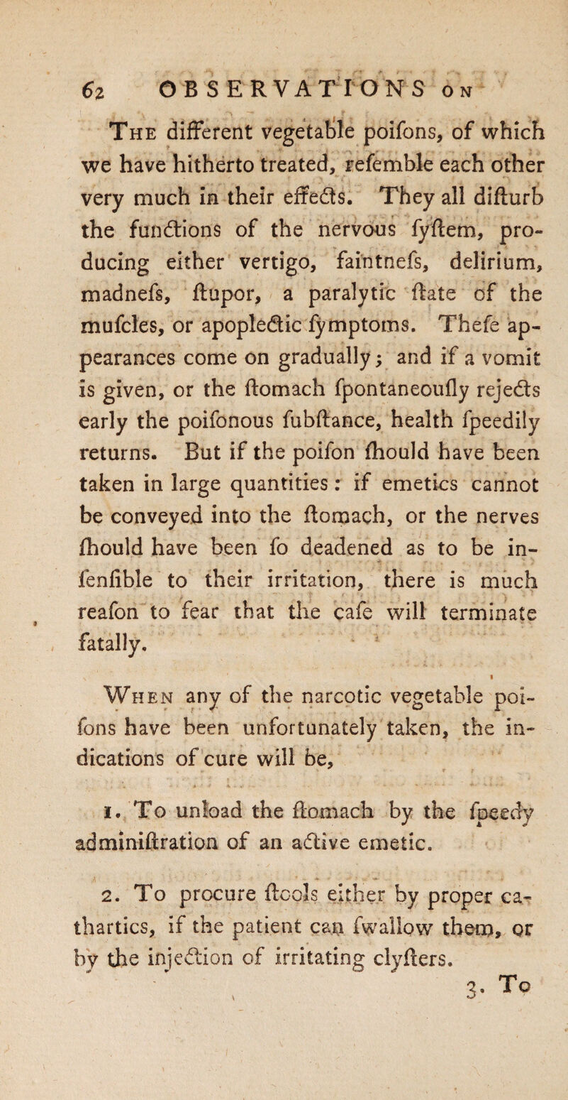 The different vegetable poifons, of which we have hitherto treated, referable each other very much in their effeds. They all difturb the fundions of the nervous fyftem, pro¬ ducing either vertigo, faintnefs, delirium, madnefs, ftupor, a paralytic date of the mufcles, or apopledic fymptoms. Thefe ap¬ pearances come on gradually; and if a vomit is given, or the ftomach fpontaneoufly rejeds early the poifonous fubftance, health fpeedily returns. But if the poifon fhould have been taken in large quantities: if emetics cannot be conveyed into the ftomach, or the nerves fhould have been fo deadened as to be in- fenfible to their irritation, there is much reafon to fear that the cafe will terminate fatally. s ' I When any of the narcotic vegetable poi- fons have been unfortunately taken, the in¬ dications of cure will be, 1. To unload the ftomach by the fpeedy adminiftration of an adive emetic. 2. To procure {tools either by proper ca¬ thartics, if the patient can fw allow them, or by the injedion of irritating clyfters. 3* To