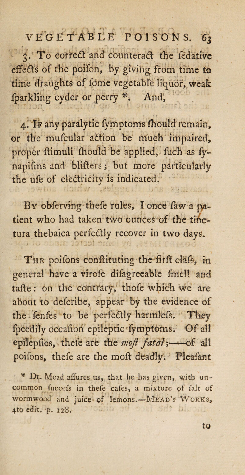 3. To correct and counteract the fedktive effects of the poifon, by giving from time to time draughts of feme vegetable liquor, weak fparkling cyder or perry *. And, 4. If any paralytic fymptoms fhould remain, or the mufcular action be much impaired, proper ftimuli fhoiiid be applied, fuch as fy- napifms and blifters; but more particularly the ufe of electricity is indicated. By obferving thefe rules, I once faw a pa¬ tient who had taken two ounces of the tide- tura thebaica perfectly recover in two days. The poifons conftituting the firft clafs, in general have a virofe difagreeable fra ell and tafte: on the contrary, thofe which we are about to deferibe, appear by the evidence of the fenfes to be perfectly harmlefs. The)? fpeedily occafion epileptic' fymptoms. Of all epilepfies, thefe are the mojl fat ah,——of all poifons, thefe are the moil deadly.; Pleafant * Dr. Mead allures us, that he has given, with un¬ common fuccefs in thefe cafes, a mixture of fait of wormwood and juice of lemons.—Mead’s Works, 4to edit. p. 128. to