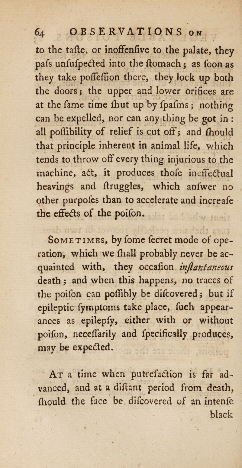 to the tafte, or inoffenfive to the palate, they pafs unfufpefted into the ftomach; as foon as they take poffeffion there, they lock up both the doors $ the upper and lower orifices are at the fame time fhut up by fpafms; nothing can be expelled, nor can any thing be got in : all poffibility of relief is cut oft; and Ihould that principle inherent in animal life, which tends to throw off every thing injurious to the machine, aft, it produces thofe ineffeftual heavings and ftruggles, which anfwer no other purpofes than to accelerate and increafe the effefts of the poifon. Sometimes, by fome fecret mode of ope¬ ration, which we (hall probably never be ac¬ quainted with, they occafion injiantaneous death; and when this happens, no traces of the poifon can poffibly be difcovered; but if epileptic fymptoms take place, fuch appear¬ ances as epilepfy, either with or without poifon, neceflarily and fpecifically produces, may be expefted. . i  At a time when putrefaftion is far ad¬ vanced, and at a diftant period from death, fliould the face be difcovered of an intenfe black