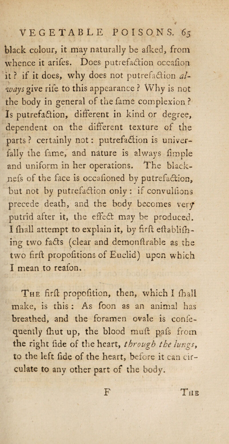 black colour, it may naturally be afked, from whence it arifes. Does putrefaction occafion it ? if it does, why does not putrefadion al¬ ways give rife to this appearance ? Why is not the body in general of the fame complexion ? Is putrefadion, different in kind or degree, dependent on the different texture of the parts ? certainly not: putrefadion is univer- fally the fame, and nature is always Ample and uniform in her operations. The black- nefs of the face is occafioned by putrefadion, but not by putrefadion only : if convuliions precede death, and the body becomes very putrid after it, the effed may be produced. I fhall attempt to explain it, by firft eftablifh- ing two fads (clear and demonftrable as the two firft propofitions of Euclid) upon which I mean to reafon. The firft propofition, then, which I fhall make, is this : As foon as an animal has breathed, and the foramen ovale is confe- quently fhut up, the blood mu ft pafs from the right fide of the heart, through the lungs, to the left fide of the heart, before it can cir¬ culate to any other part of the body. F The