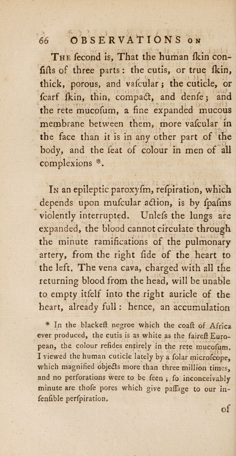 The fecond is, That the human Ikin con- fifts of three parts: the cutis, or true fkin, thick, porous, and vafcular; the cuticle, or fcarf Ikin, thin, compadt, and denfej and the rete mucofum, a fine expanded mucous membrane between them, more vafcular in the face than it is in any other part of the body, and the feat of colour in men of all complexions *. In an epileptic paroxyfm, refpiration, which depends upon mufcular adtion, is by fpafms violently interrupted. Unlefs the lungs are expanded, the blood cannot circulate through the minute ramifications of the pulmonary artery, from the right fide of the heart to the left. The vena cava, charged with all the returning blood from the head, will be unable to empty itfelf into the right auricle of the heart, already full: hence, an accumulation * In the blackeft negroe which the coaft of Africa ever produced, the cutis is as white as the faireftEuro- pean, the colour refides entirely in the rete mucofum. I viewed the human cuticle lately by a folar microfcope, which magnified objetfs more than three million times, and no perforations were to be feen ; fo inconceivably minute are thofe pores which give paflage to our in- fenfible perfpiration. of