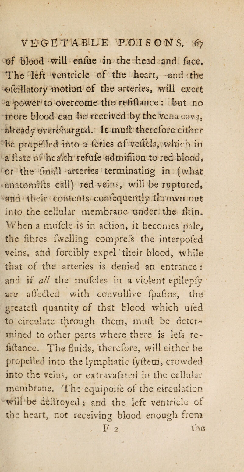 i of blood will enfue in the head and face. The left ventricle of the heart, and the ofcillatory motion of the arteries, will exert a power to overcome the reiiftance : but no more blood can be received by the vena cava, already overcharged. It muft therefore either be propelled into a feries of vends* which in a date of health refufe admifiion to red blood, or the fmall arteries terminating in (what anatomifts call) red veins, will be ruptured, and their contents confequently thrown out into the cellular membrane under the fkin. When a mufcle is in. adtion, it becomes pale, the fibres fwelling comprefs the interpofed veins, and forcibly expel their blood, while that of the arteries is denied an entrance : and if all the mufcles in a violent epilepfy are affected with convulfive fpafms, the greateft quantity of that blood which ufed to circulate through them, mull: be deter- mined to other parts where there is lefs re- hftance. The fluids, therefore, will either be propelled into the lymphatic fyftem, crowded into the veins, or extravafated in the cellular membrane., The equipoife of the circulation will be deftroyed; and the left ventricle of the heart, not receiving blood enough from / F 2A the