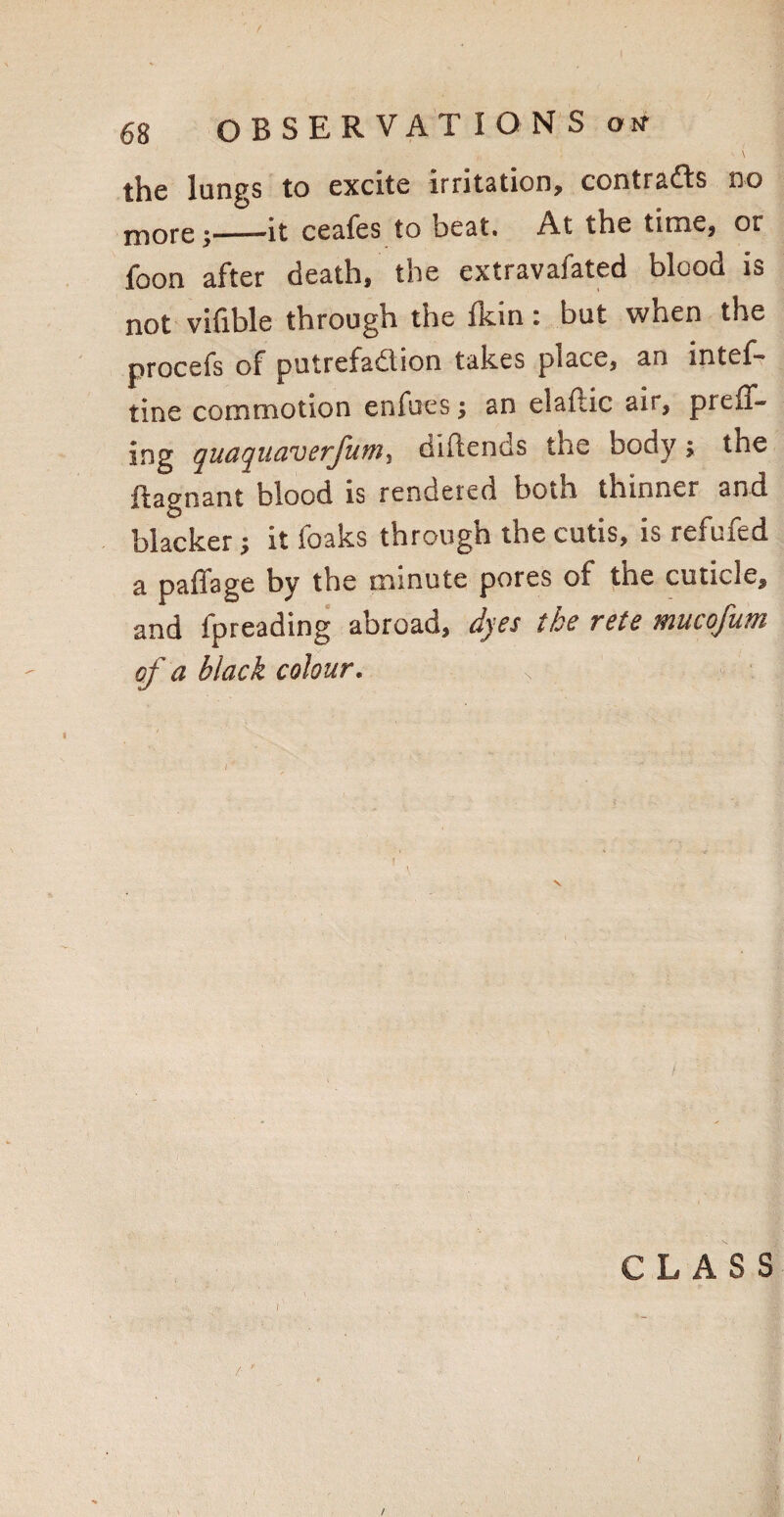 the lungs to excite irritation, contra&s no more 5-it ceafes to beat. At the time, or foon after death, the extravafated blood is not vifible through the Ikin: but when the procefs of putrefadlion takes place, an intef- tine commotion enfues; an elaftic air, preff- ing quaquaverfum, didends the body; the ftagnant blood is rendered both thinner and blacker; it foaks through the cutis, is refufed a paffage by the minute pores of the cuticle, and fpreading abroad, dyes tbe rete mucofum cf a black colour. •, . .. . ; CLASS / ' /