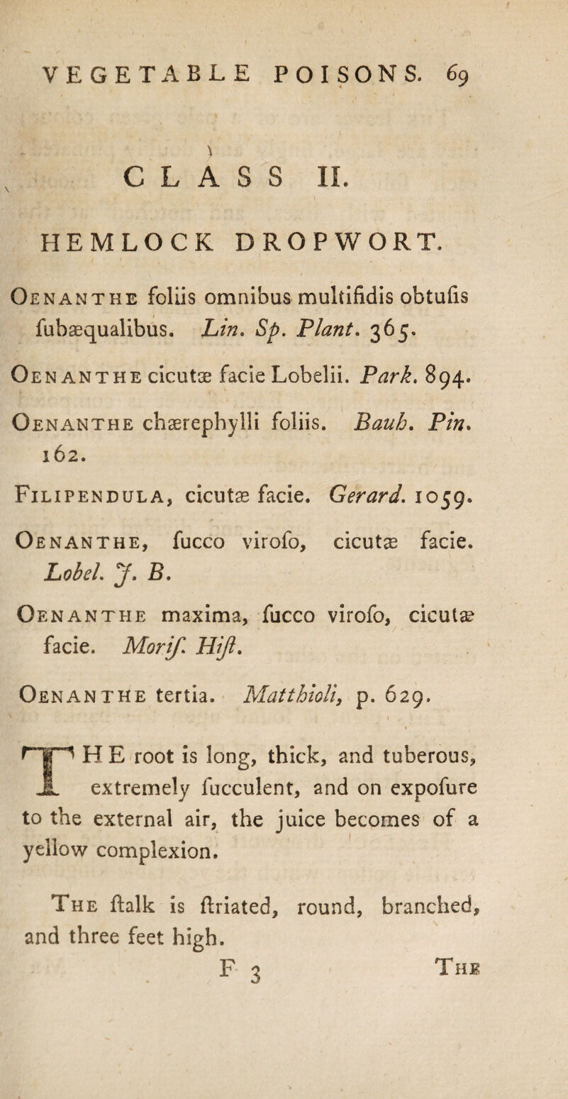 ) CLASS II. HEMLOCK DROP WORT. Oenanthe foliis omnibus muldfidis obtufis fubaequalibus. Lin, Sp. Plant. 365. Oenanthe cicutse facie Lobelii. Park, 894. Oenanthe chaerephylli foliis. Bauh. Pin. 162. Filipendula, cicutae facie. Gerard. 1059. Oenanthe, fucco virofo, cicutae facie. Lob el, J, B, Oenanthe maxima, fucco virofo, cicut^ facie. Morif, Hiji. Oenanthe tertia. Matthioli, p. 629. H E root is long, thick, and tuberous, JL extremely fucculent, and on expofure to the external air, the juice becomes of a yellow complexion. The ftalk is flriated, round, branched, and three feet high. F 3 The