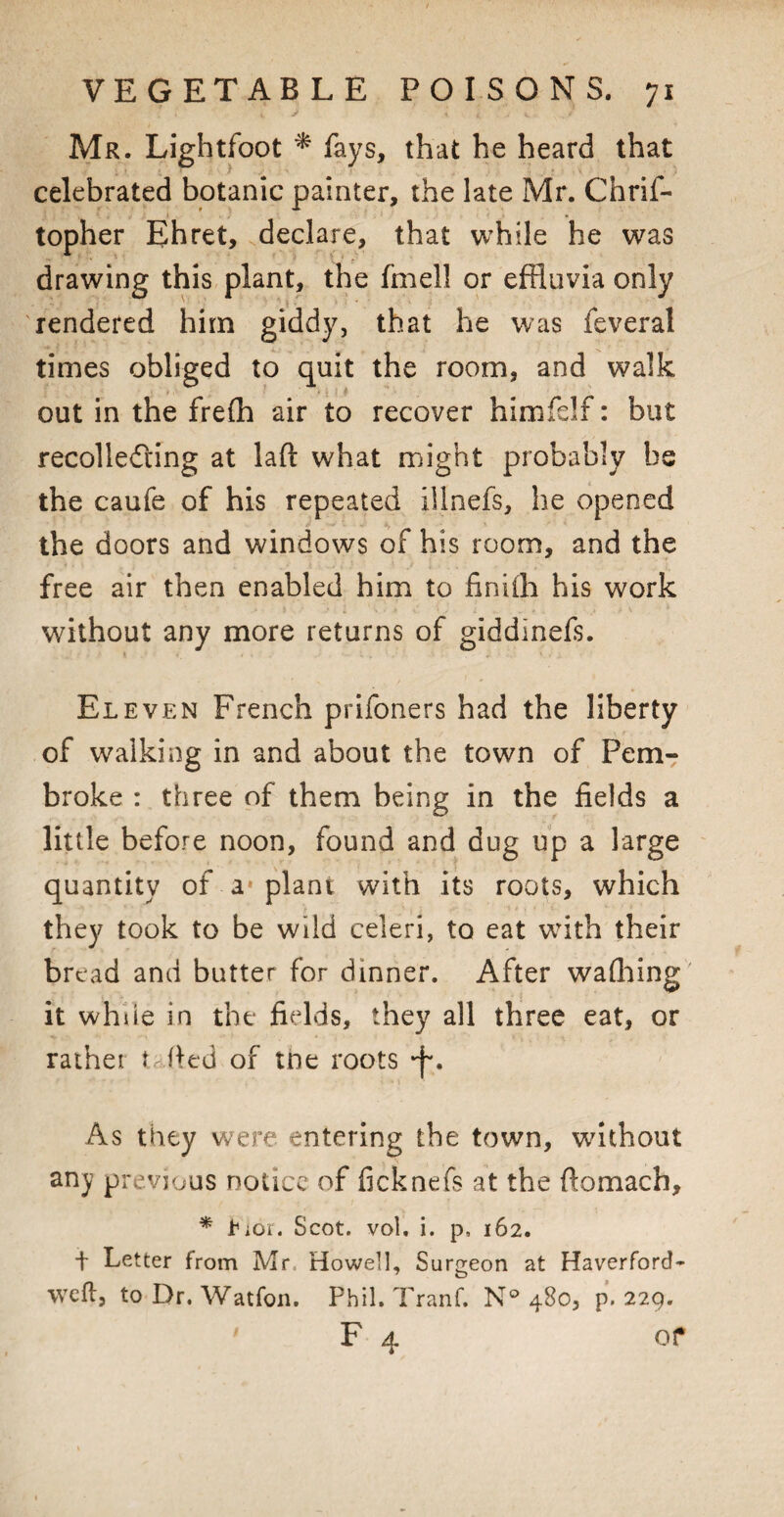 Mr. Lightfoot * fays, that he heard that celebrated botanic painter, the late Mr. Chrif- topher Ehret, declare, that while he was drawing this plant, the finell or effluvia only rendered him giddy, that he was feveral times obliged to quit the room, and walk out in the frefh air to recover himfdf: but recollecting at laft what might probably be the caufe of his repeated illnefs, he opened the doors and windows of his room, and the free air then enabled him to finifh his work without any more returns of giddinefs. Eleven French prifoners had the liberty of walking in and about the town of Pem¬ broke : three of them being in the fields a little before noon, found and dug up a large quantity of a* plant with its roots, which they took to be wild celeri, to eat with their bread and butter for dinner. After wafhing it while in the fields, they all three eat, or rather J fled of tne roots *f\ As they were entering the town, without any previous notice of ficknefs at the ftomach, * tioi. Scot. vol. i. p, 162. t Letter from Mr, Howell, Surgeon at Haverford- weft, to Dr. Watfon. Phil. Tranf. N° 480, p. 229. ' F 4 of