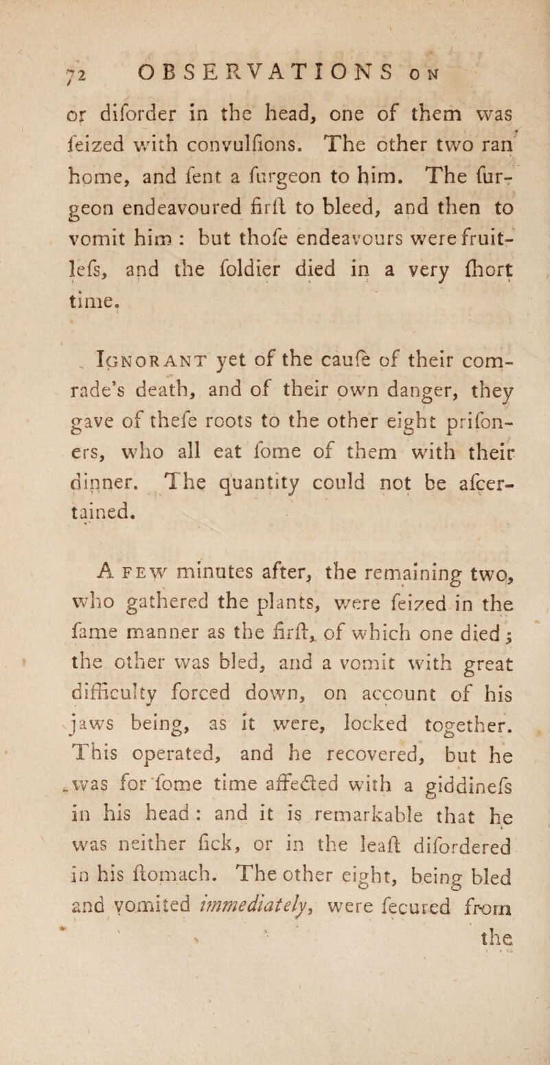 / 72 OBSERVATIONS on or diforder in the head, one of them was f feized with convulfions. The other two ran home, and fent a furgeon to him. The fur- geon endeavoured firil to bleed, and then to vomit him : but thofe endeavours werefruit- lefs, and the foldier died in a very fhort time. . Ignorant yet of the cau(e of their com¬ rade’s death, and of their own danger, they gave of thefe roots to the other eight prifon- ers, who all eat fome of them with their dinner. The quantity could not be afcer- tained. A few minutes after, the remaining two, who gathered the plants, were feized in the fame manner as the firft, of which one died; the other was bled, and a vomit with great difficulty forced down, on account of his jaws being, as it wTere, locked together. This operated, and he recovered, but he .was for feme time affeded with a giddinefs in his head : and it is remarkable that he i was neither fick, or in the leaf! difordered in his ftomach. The other eight, being bled and vomited immediately, were fecured from the. » * '■*